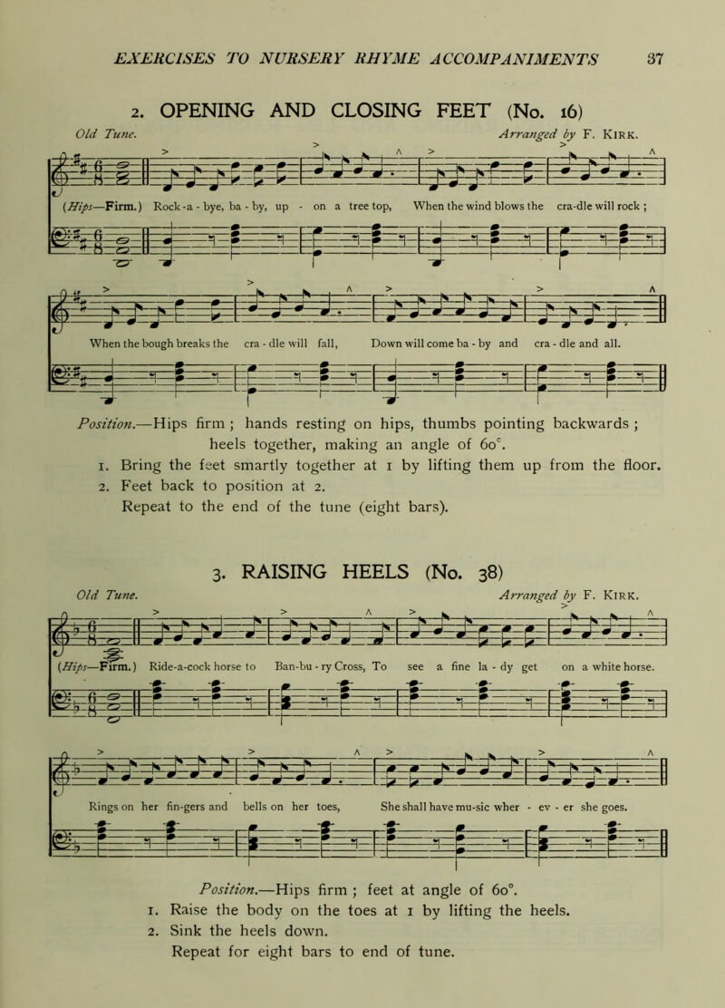2. OPENING AND CLOSING FEET (No. i6) Old Tune. Arratiged by F. Kirk. —&— ^ 0. 0 —M k K )k-i ^— — 3——r ^—1-2— p nt-.... — S--4-—|i-i M— 1 *J a* J- (Hips—Firm.) Rock - a - bye, ba - by, up on a tree top. When the wind blows the cra-dle will rock ; _l .A —.^j H —& =1— -4- ^=1—5—=1— ~r—=1—»— =13: F ^1= _( !—I !— L *_ ^ ■ J—— *1 . r r J J ^ J J n -- W k k. . fpK N ^ ^ 1 1 - ^ ^ ^ m • A A d m 1 p r 1 w m ^ ^9 ^ m m ~ m ~ m When the bough breaks the era - die will fall, Down will come ba - by and era-die and al . 7ZVi.f d m •iff *1 1 5 *1 •1 a { *1 » n ^ n -1 ^ ^ =1 p ^ t =1 » 1 1 L> ^ U Position.—Hips firm ; hands resting on hips, thumbs pointing backwards ; heels together, making an angle of 60'', 1. Bring the feet smartly together at i by lifting them up from the floor. 2, P'eet back to position at 2. Repeat to the end of the tune (eight bars). 3. RAISING HEELS (No. 38) Old Tune. Arranged by F. Kirk. > & (Hips—Firm.) Ride-a-cock horse to Ban-bu - ry Cross, To see a fine la - dy get on a white horse. m. ii It: Ringson her fin-gers and bells on her toes, She shall have mu-sic wher - ev - er she goes. ¥ •r Position.—Hips firm ; feet at angle of 60°. 1. Raise the body on the toes at i by lifting the heels. 2. Sink the heels down.