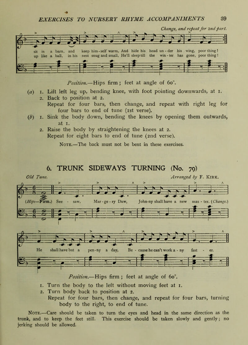Change, and repeat for 2nd part. Position.—Hips firm ; feet at angle of 6o°. {a) I. Lift left leg up, bending knee, with foot pointing downwards, at i. 2. Back to position at 2. Repeat for four bars, then change, and repeat with right leg for four bars to end of tune (ist verse). (^) I. Sink the body down, bending the knees by opening them outwards, at I. 2. Raise the body by straightening the knees at 2. Repeat for eight bars to end of tune (2nd verse). Note.—The back must not be bent in these exercises. 6. TRUNK SIDEWAYS TURNING (No. 79) Position.—Hips firm ; feet at angle of 60°. 1. Turn the body to the left without moving feet at i. 2. Turn body back to position at 2. Repeat for four bars, then change, and repeat for four bars, turning body to the right, to end of tune. Note.—Care should be taken to turn the eyes and head in the same direction as the trunk, and to keep the feet still. This exercise should be taken slowly and gently; no jerking should be allowed.