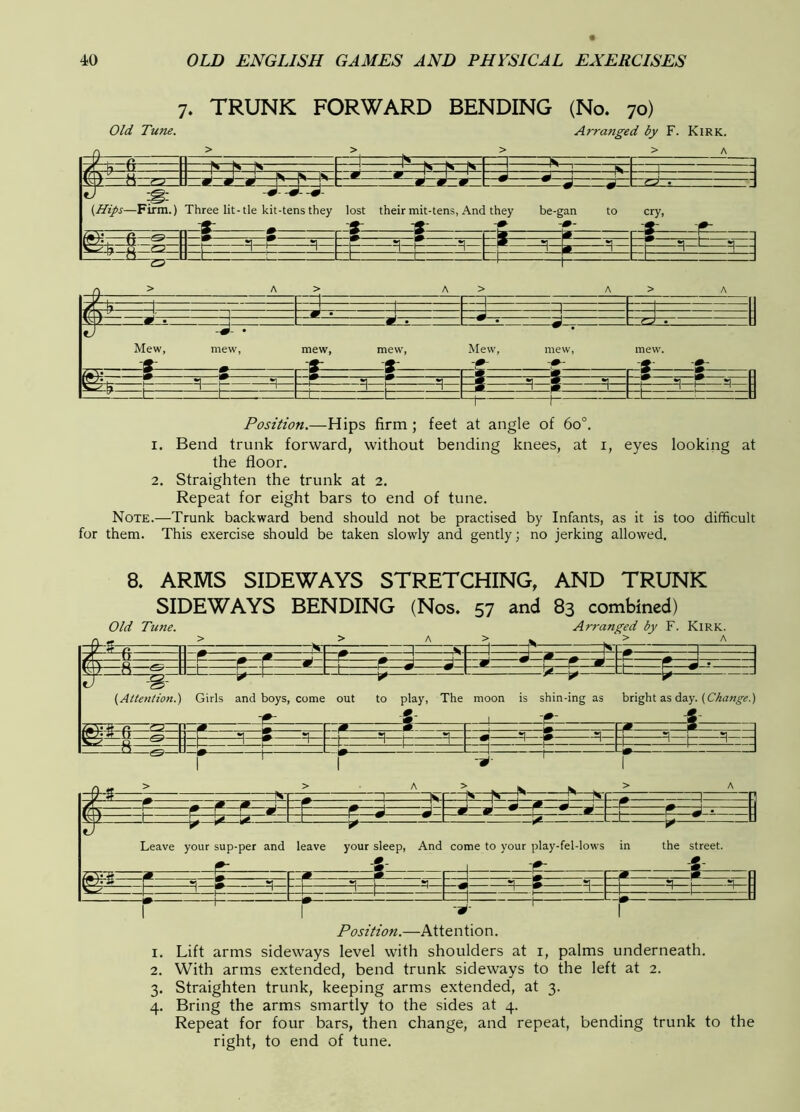 7. TRUNK FORWARD BENDING (No. 70) Old Tune. Arranged by F. Kirk. Ns—In—^ Ni—Nr l»*-n ■ — 1 - -—P- —j ^ —yj-; ^ ~g' {Hips—Firm.) Three lit-tie kit -tens they lost their mit-tens, Anc they ^ be-gan —^— to cry, —fi— —^• =; __s— »i—* a— p £2 t -i 1— =1 !- —^— —I =1—h—s]— -L P 1 1 ~l ^ -M —0 ^ J. ■ . ■ ■ - m Mew, -f— mew, mew, -r- mew, -t- Mew, mew, mew. -T— -=l—h-—=1— Position.—Hips firm ; feet at angle of 6o°. 1. Bend trunk forward, without bending knees, at i, eyes looking at the floor. 2. Straighten the trunk at 2. Repeat for eight bars to end of tune. Note.—Trunk backward bend should not be practised by Infants, as it is too difficult for them. This exercise should be taken slowly and gently; no jerking allowed. 8. ARMS SIDEWAYS STRETCHING, AND TRUNK SIDEWAYS BENDING (Nos. 57 and 83 combined) Old Tune. Arranged by F. Kirk. ifi: :8: m {^Attention.) Girls and boys, come out to play, The moon is shin-ing as bright as day. T-. s i3=t==z± T I m ± —1^ Leave your sup-per and leave your sleep. And come to your play-fel-lows in Y=r.—~^ S-- -=1- =1: the street. I • ' I Position.—Attention. 1. Lift arms sideways level with shoulders at i, palms underneath. 2. With arms extended, bend trunk sideways to the left at 2. 3. Straighten trunk, keeping arms extended, at 3. 4. Bring the arms smartly to the sides at 4. Repeat for four bars, then change, and repeat, bending trunk to the right, to end of tune.