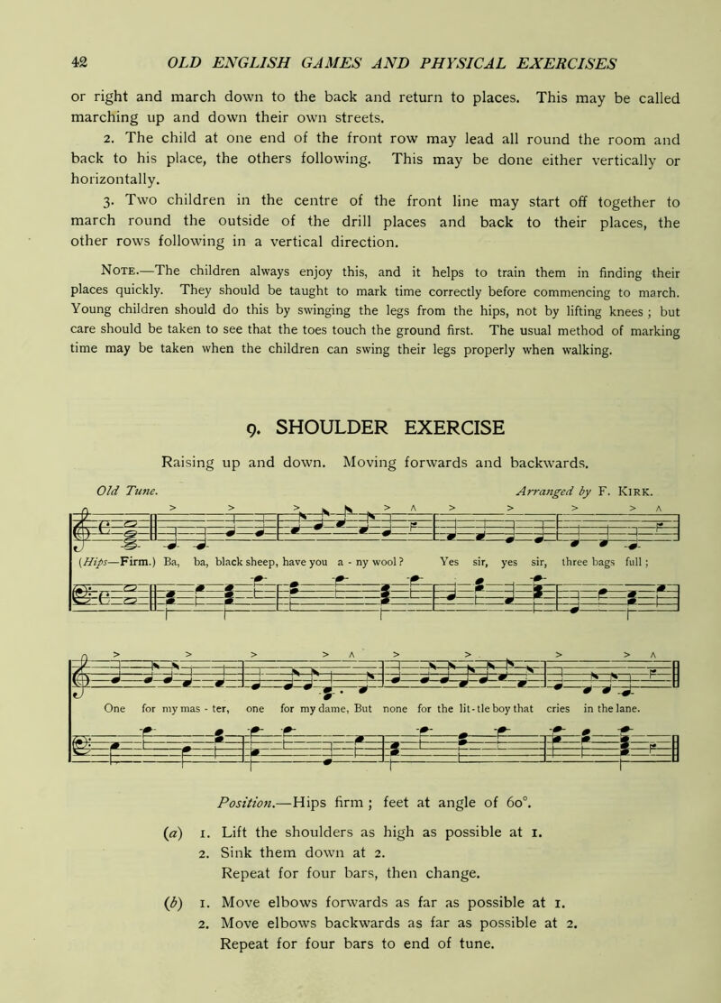 or right and march down to the back and return to places. This may be called marching up and down their own streets. 2. The child at one end of the front row may lead all round the room and back to his place, the others following. This may be done either vertically or horizontally. 3. Two children in the centre of the front line may start off together to march round the outside of the drill places and back to their places, the other rows following in a vertical direction. Note.—The children always enjoy this, and it helps to train them in finding their places quickly. They should be taught to mark time correctly before commencing to march. Young children should do this by swinging the legs from the hips, not by lifting knees ; but care should be taken to see that the toes touch the ground first. The usual method of marking time may be taken when the children can swing their legs properly when walking. 9. SHOULDER EXERCISE Raising up and down. Moving forwards and backwards. Old Tune. Arranged by F. Kirk. 0 > > > K K , > A > > > > A 1 1— 1 1 1 1 n 1 J ^ *1 ^ F —1 1 ! 1— TTl 1 -F— m w s {Hips—Firm. -J- 1 Ba, ba, black sheep, have you a - ny wool ? Yes sir, -S- yes sir, s'— three bags full; S r s ^ t— 1 t— —1— — -I- =1 r=*- -m— —1* —1 w- -1 1 ^ t ^— f- > > > >A > > >A / 1 1^ 4| 1 1 W 1^ w . Mi '1 r N 1 . . f9 IL V J J J I J _ II r J k J J J p p 1 ^ V ) ^ ^ ^ m w r - - - .5.. » ' 9 9-^. One for mymas-ter, one for my dame, But none for the lit-tie boy that cries in the lane. 9 Hf-9 i m -p p p 1 1 r ~9 1 9 1 II ® r* ^ s k -1—1— -1 ^ 1 t=_ i— 1 -M F—. 1 u Position.—Hips firm ; feet at angle of 60°. (a) I. Lift the shoulders as high as possible at i. 2. Sink them down at 2. Repeat for four bars, then change. {b) I. Move elbows forwards as far as possible at i. 2. Move elbows backwards as far as possible at 2. Repeat for four bars to end of tune.