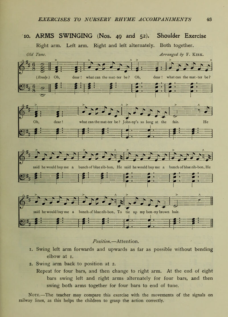 10. ARMS SWINGING (Nos. 49 and 52). Shoulder Exercise Right arm. Left arm. Right and left alternately. Both together. Old Tune. Arraiiged by F. Kirk. —1 1— —n —1— IDS— w- ns g (I ^ ! K p® ! N 1 n ,s ^ • m • 9 L ^ N J • J • J J r z tv » • 5r^ g • 9 • ^ A d ^ M ^ i^Ready.) Oh, dear! what can the niat-ter be? Oh, dear! what can themat-ter be? m * 2 • s . s . ^ * K * 1* • • • fj r 1 1 1 ^ n - 1 ! ! M • 1# » m • 1 ^ n r i 1 —m ^ n. —M IS r J ^ —1 —Ia , ... .j Oh, dear! what can the mat-ter be? John-ny’s so long at the ! 1 fair. He » • W[ . •pi i i ■ r r 1 —1 ; 1 — 1 1_J_4 d-± L —L J k- m ^ . ~ls , —s. r~s—r~— / PJ Pi_j r K P n s«.i .. iz ^ H 1 S J J P J ^ j ^ *1 gl w w 9 I 3 • • mf said he would buy me a bunch of blue rib-bon, He said he would buy me a bunch of blue rib-bon, He J# • ' ^ • * • J -U nz r: r n n -c~ __ ^ n w * m • n ! 1 1 r r r (/ ff,v Ns ^ n % ns k jf ‘i. S S _J s f* N r* N nfc. . 1 » 9 i 9 Z ^ 9 L ^ J H B . ^ ! ' 1^ 1 ^ 7 9 ^ 9 ^ ^ 9 _ ^ \ said he would buy me a A • ^ • bunch of blue rib-bon, To tie up my bon-ny brown hair. *p= S . s • iS • s • Si 1 1 L_| 1 J -d • ^ 1_^ u Position.—Attention. 1. Swing left arm forwards and upwards as far as possible without bending elbow at i. 2. Swing arm back to position at 2. Repeat for four bars, and then change to right arm. At the end of eight bars swing left and right arms alternately for four bars, and then swing both arms together for four bars to end of tune. Note.—The teacher may compare this exercise with the movements of the signals on railway lines, as this helps the children to grasp the action correctly.