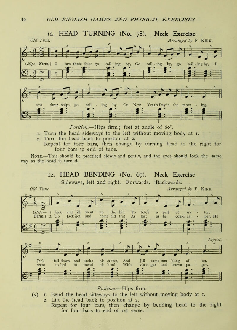 11. HEAD TURNING (No, 78). Neck Exercise Position.—Hips firm ; feet at angle of 60°. 1. Turn the head sideways to the left without moving body at i, 2. Turn the head back to position at 2. Repeat for four bars, then change by turning head to the right for four bars to end of tune. Note.—This should be practised slowly and gently, and the eyes should look the same way as the head is turned. 12. HEAD BENDING (No. 69). Neck Exercise Sideways, left and right. Forwards. Backwards. Old Tune. Arranged by F. Kirk. /,«V ft (Hips— I. Jack and Jill went up the hill To fetch a pail of wa Firm.) 2. Up Jack got and home did trot As fast as he could ca r-^— F»-t 1*- ter, per. He i— —IS -m- =t=: ^ Jack fell down and broke went to bed to mend Z-=z]: 1^- Repeat. A his crown, And his head With p*~r ■ ■ —r-— 1 —1 [ Jill came turn - bling af - ter. vin-e-gar and lirown pa - per. S . pr?==S::?=:=E=*^' :fr*===*z===fit=:n [=1 ^ c Position.—Hips firm. {a) I. Bend the head sideways to the left without moving body at i. 2. Lift the head back to position at 2. Repeat for four bars, then change by bending head to the right for four bars to end of ist verse.