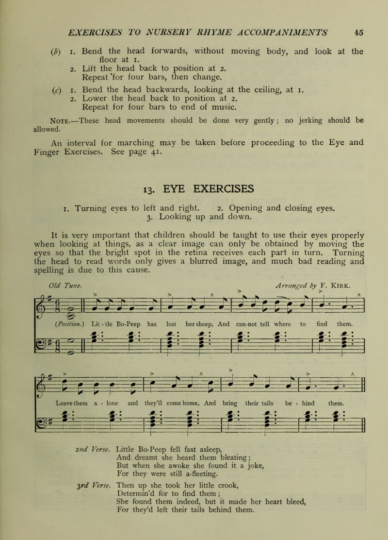 {b) I. Bend the head forwards, without moving body, and look at the floor at I. 2. Lift the head back to position at 2. Repeat 'for four bars, then change. (f) I. Bend the head backwards, looking at the ceiling, at i. 2. Lower the head back to position at 2. Repeat for four bars to end of music. Note.—These head movements should be done very gently; no jerking should be allowed. An interval for marching may be taken before proceeding to the Eye and Finger Exercises. See page 41. 13. EYE EXERCISES I. Turning eyes to left and right. 2. Opening and closing eyes. 3. Looking up and down. It is very important that children should be taught to use their eyes properly when looking at things, as a clear image can only be obtained by moving the eyes so that the bright spot in the retina receives each part in turn. Turning the head to read words only gives a blurred image, and much bad reading and spelling is due to this cause. Old Tune. Arranged by F. Kirk. fc. ~!fc ' I : Id id»»—d— ridSr N J 1 W W J * A m m m \s\). n ^ w (Position.) Lit - tie Bo-Peep _ s •• has lost ^ : her sheep, : And can-not tell S : where -g : to find them. IC • m. • « • :S • f^. ft 1 ^ I m • —L U ._L [r T' i 2tid Verse. Little Bo-Peep fell fast asleep, And dreamt she heard them bleating; But when she awoke she found it a joke, For they were still a-fleeting. 2,rd Verse. Then up she took her little crook. Determin’d for to find them; She found them indeed, but it made her heart bleed. For they’d left their tails behind them.