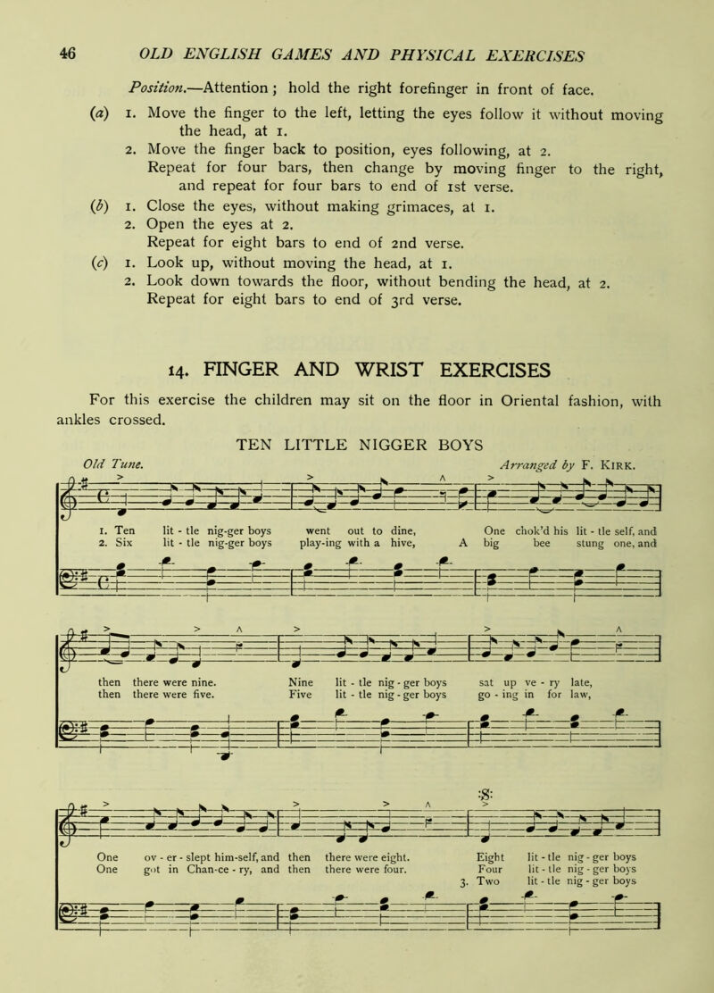 Position.—Attention j hold the right forefinger in front of face. {a) I. Move the finger to the left, letting the eyes follovv^ it without moving the head, at i. 2. Move the finger back to position, eyes following, at 2. Repeat for four bars, then change by moving finger to the right, and repeat for four bars to end of ist verse. (i>) I. Close the eyes, without making grimaces, at i. 2. Open the eyes at 2. Repeat for eight bars to end of 2nd verse. (c) I. Look up, without moving the head, at i. 2. Look down towards the floor, without bending the head, at 2. Repeat for eight bars to end of 3rd verse. 14. FINGER AND WRIST EXERCISES For this exercise the children may sit on the floor in Oriental fashion, with ankles crossed. TEN LITTLE NIGGER BOYS 0/d Tune. Arranged by F. Kirk. -9--S ST—K 1 > W A > H*—d r~\ vsi/ ^ n g 1 L 1- ^ J 1. Ten lit - tie nig-ger boys 2. Six lit - tie nig-ger boys went out to dine, play-ing with a hive, - ^ One chok’d his lit - tie self, and big bee stung one, and =1^—N- then there were nine, then there were five. Nine lit - tie nig - ger boys Five lit - tie nig - ger boys - sat up ve - ry late, go - ing in for law, -r -(*- :=t:= 1 —1 —1 s E r V —w—•—• _ ^ ^ 1%—|H J P ■ 1 . ^ A A A ^ 5k 2 1 j J ” - w w One ov - er - slept him-self, and then there were eight. Eight lit-tie nig-ger boys One got in Chan-ce - ry, and then there were four. Four lit-tie nig - ger boys 3. Two lit - lie nig-ger boys ^