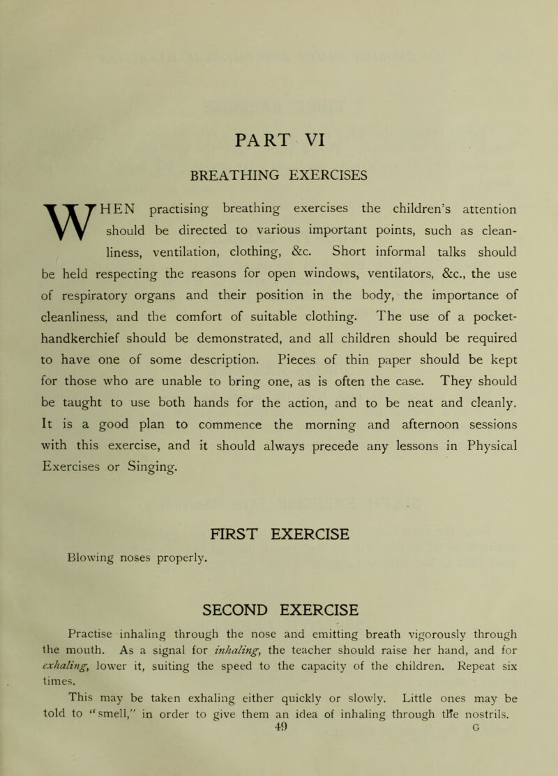 PART VI BREATHING EXERCISES WHEN practising breathing exercises the children’s attention should be directed to various important points, such as clean- liness, ventilation, clothing, &c. Short informal talks should be held respecting the reasons for open windows, ventilators, &c., the use of respiratory organs and their position in the body, the importance of cleanliness, and the comfort of suitable clothing. The use of a pocket- handkerchief should be demonstrated, and all children should be required to have one of some description. Pieces of thin paper should be kept for those who are unable to bring one, as is often the case. They should be taught to use both hands for the action, and to be neat and cleanly. It is a good plan to commence the morning and afternoon sessions with this exercise, and it should always precede any lessons in Physical Exercises or Singrina-. O O FIRST EXERCISE Blowing noses properly. SECOND EXERCISE Practise inhaling through the nose and emitting breath vigorously through the mouth. As a signal for inhaling, the teacher should raise her hand, and for exhaling, lower it, suiting the speed to the capacity of the children. Repeat six times. This may be taken exhaling either quickly or slowly. Little ones may be told to “smell,” in order to give them an idea of inhaling through tHe nostrils.
