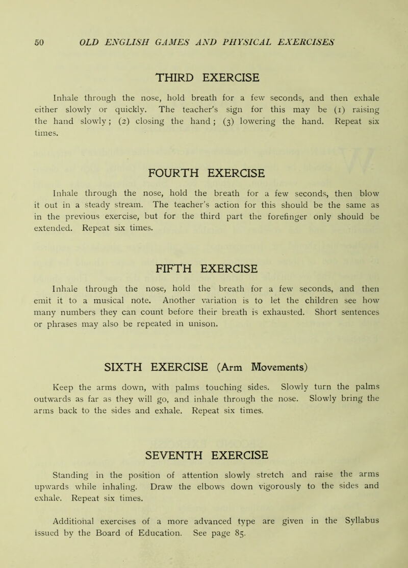 THIRD EXERCISE Inhale through the nose, hold breath for a few seconds, and then exhale either slowly or quickly. The teacher’s sign for this may be (i) raising the hand slowly; (2) closing the hand ; (3) lowering the hand. Repeat six times. FOURTH EXERCISE Inhale through the nose, hold the breath for a few seconds, then blow it out in a steady stream. The teacher’s action for this should be the same as in the previous exercise, but for the third part the forefinger only should be extended. Repeat six times. FIFTH EXERCISE Inhale through the nose, hold the breath for a few seconds, and then emit it to a musical note. Another variation is to let the children see how many numbers they can count before their breath is exhausted. Short sentences or phrases may also be repeated in unison. SIXTH EXERCISE (Arm Movements) Keep the arms down, with palms touching sides. Slowly turn the palms outwards as far as they will go, and inhale through the nose. Slowly bring the arms back to the sides and exhale. Repeat six times. SEVENTH EXERCISE Standing in the position of attention slowly stretch and raise the arms upwards while inhaling. Draw the elbows down vigorously to the sides and exhale. Repeat six times. Additional exercises of a more advanced type are given in the Syllabus issued by the Board of Education. See page 85.