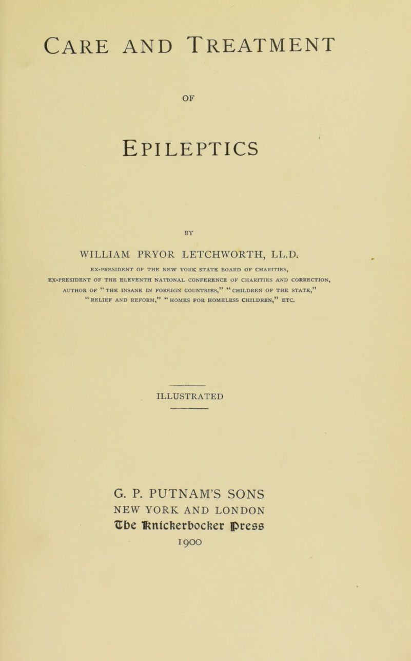 of Epileptics BY WILLIAM PRYOR LETCHWORTH, LL.D. EX-PRESIDENT OF THE NEW YORK STATE BOARD OF CHARITIES, EX-PRESIDENT OF THE ELEVENTH NATIONAL CONFERENCE OF CHARITIES AND CORRECTION, AUTHOR OF “ THE INSANE IN FOREIGN COUNTRIES,” “ CHILDREN OF THE STATE,” “ RELIEF AND REFORM,” “ HOMES FOR HOMELESS CHILDREN,” ETC. ILLUSTRATED G. P. PUTNAM’S SONS NEW YORK AND LONDON Ubc IKnicfeerbocfeer press 1900