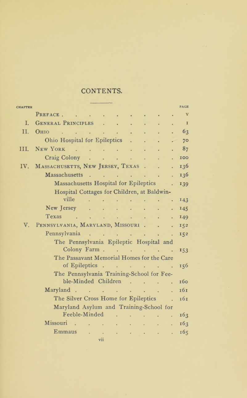 CONTENTS. CHAPTER PAGE Preface v I. General Principles i II. Ohio 63 Ohio Hospital for Epileptics .... 70 III. New York 87 Craig Colony ....... 100 IV. Massachusetts, New Jersey, Texas . . . 136 Massachusetts ....... 136 Massachusetts Hospital for Epileptics . 139 Hospital Cottages for Children, at Baldwin- ville . . . . . . .143 New Jersey 145 Texas ........ 149 V. Pennsylvania, Maryland, Missouri . . . 152 Pennsylvania . . . . . . 152 The Pennsylvania Epileptic Hospital and Colony Farm . . . . . . 153 The Passavant Memorial Homes for the Care of Epileptics 156 The Pennsylvania Training-School for Fee- ble-Minded Children .... 160 Maryland . . . . . . . .161 The Silver Cross Home for Epileptics . 161 Maryland Asylum and Training-School for Feeble-Minded 163 Missouri ........ 163 Emmaus ....... 165