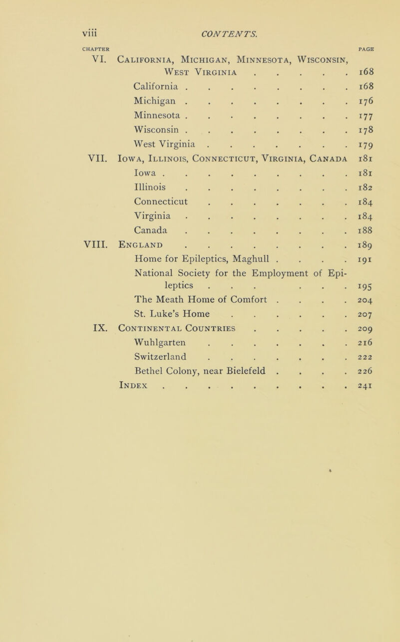 CHAPTER PAGE VI. California, Michigan, Minnesota, Wisconsin, West Virginia 168 California ........ 168 Michigan . . . . . . . .176 Minnesota ........ 177 Wisconsin . . . . . . . .178 West Virginia ....... 179 VII. Iowa, Illinois, Connecticut, Virginia, Canada 181 Iowa ......... 181 Illinois 182 Connecticut 184 Virginia 184 Canada 188 VIII. England 189 Home for Epileptics, Maghull . . . .191 National Society for the Employment of Epi- leptics ... ... 195 The Meath Home of Comfort .... 204 St. Luke’s Home ...... 207 IX. Continental Countries 209 Wuhlgarten ....... 216 Switzerland . . . . . . .222 Bethel Colony, near Bielefeld . . . .226 Index 241