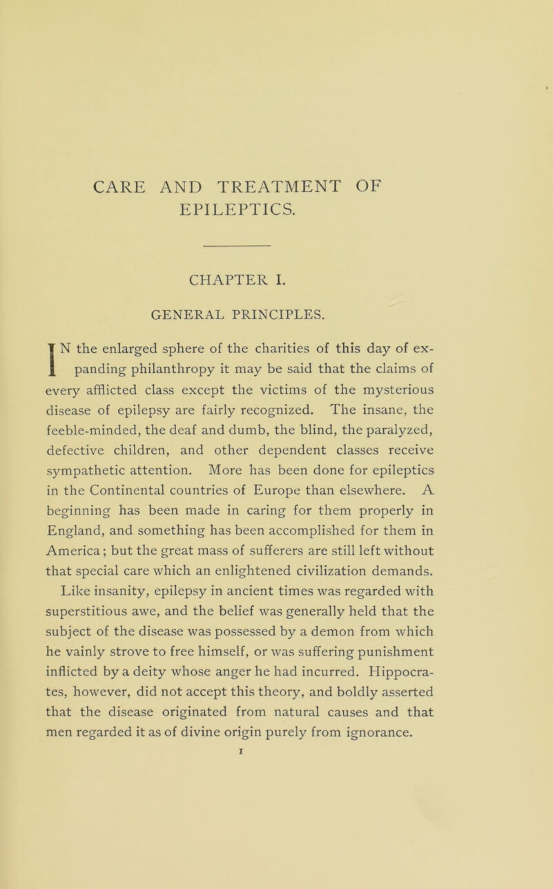 CARE AND TREATMENT OF EPILEPTICS. CHAPTER I. GENERAL PRINCIPLES. IN the enlarged sphere of the charities of this day of ex- panding philanthropy it may be said that the claims of every afflicted class except the victims of the mysterious disease of epilepsy are fairly recognized. The insane, the feeble-minded, the deaf and dumb, the blind, the paralyzed, defective children, and other dependent classes receive sympathetic attention. More has been done for epileptics in the Continental countries of Europe than elsewhere. A beginning has been made in caring for them properly in England, and something has been accomplished for them in America; but the great mass of sufferers are still left without that special care which an enlightened civilization demands. Like insanity, epilepsy in ancient times was regarded with superstitious awe, and the belief was generally held that the subject of the disease was possessed by a demon from which he vainly strove to free himself, or was suffering punishment inflicted by a deity whose anger he had incurred. Hippocra- tes, however, did not accept this theory, and boldly asserted that the disease originated from natural causes and that men regarded it as of divine origin purely from ignorance.