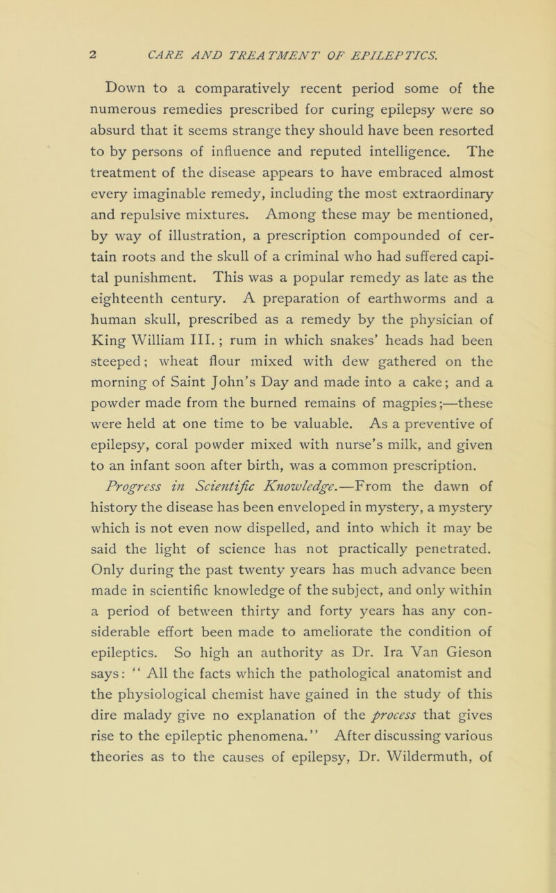 Down to a comparatively recent period some of the numerous remedies prescribed for curing epilepsy were so absurd that it seems strange they should have been resorted to by persons of influence and reputed intelligence. The treatment of the disease appears to have embraced almost every imaginable remedy, including the most extraordinary and repulsive mixtures. Among these may be mentioned, by way of illustration, a prescription compounded of cer- tain roots and the skull of a criminal who had suffered capi- tal punishment. This was a popular remedy as late as the eighteenth century. A preparation of earthworms and a human skull, prescribed as a remedy by the physician of King William III. ; rum in which snakes’ heads had been steeped; wheat flour mixed with dew gathered on the morning of Saint John’s Day and made into a cake; and a powder made from the burned remains of magpies;—these were held at one time to be valuable. As a preventive of epilepsy, coral powder mixed with nurse’s milk, and given to an infant soon after birth, was a common prescription. Progress in Scientific Knowledge.—From the dawn of history the disease has been enveloped in mystery, a mystery which is not even now dispelled, and into which it may be said the light of science has not practically penetrated. Only during the past twenty years has much advance been made in scientific knowledge of the subject, and only within a period of between thirty and forty years has any con- siderable effort been made to ameliorate the condition of epileptics. So high an authority as Dr. Ira Van Gieson says: “ All the facts which the pathological anatomist and the physiological chemist have gained in the study of this dire malady give no explanation of the process that gives rise to the epileptic phenomena.” After discussing various theories as to the causes of epilepsy, Dr. Wildermuth, of