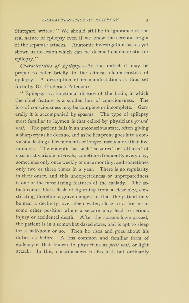 Stuttgart, writes: “ We should still be in ignorance of the real nature of epilepsy even if we knew the cerebral origin of the separate attacks. Anatomic investigation has as yet shown us no lesion which can be deemed characteristic for epilepsy.” Characteristics of Epilepsy.—At the outset it may be proper to refer briefly to the clinical characteristics of epilepsy. A description of its manifestations is thus set forth by Dr. Frederick Peterson: “ Epilepsy is a functional disease of the brain, in which the chief feature is a sudden loss of consciousness. The loss of consciousness may be complete or incomplete. Gen- erally it is accompanied by spasms. The type of epilepsy most familiar to laymen is that called by physicians grand mal. The patient falls in an unconscious state, often giving a sharp cry as he does so, and as he lies prone goes into a con- vulsion lasting a few moments or longer, rarely more than five minutes. The epileptic has such ‘ seizures ’ or ‘ attacks ’ of spasms at variable intervals, sometimes frequently every day, sometimes only once weekly or once monthly, and sometimes only two or three times in a year. There is no regularity in their onset, and this unexpectedness or unpreparedness is one of the most trying features of the malady. The at- tack comes like a flash of lightning from a clear sky, con- stituting therefore a grave danger, in that the patient may be near a declivity, over deep water, close to a fire, or in some other position where a seizure may lead to serious injury or accidental death. After the spasms have passed, the patient is in a somewhat dazed state, and is apt to sleep for a half-hour or so. Then he rises and goes about his duties as before. A less common and familiar form of epilepsy is that known to physicians as petit mal, or light attack. In this, consciousness is also lost, but ordinarily