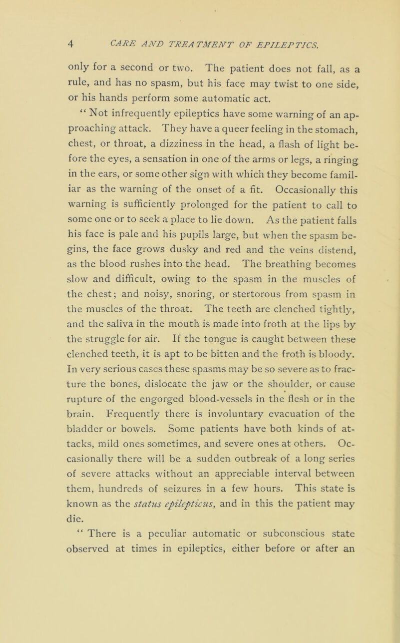 only for a second or two. The patient does not fall, as a rule, and has no spasm, but his face may twist to one side, or his hands perform some automatic act. “ Not infrequently epileptics have some warning of an ap- proaching attack. They have a queer feeling in the stomach, chest, or throat, a dizziness in the head, a flash of light be- fore the eyes, a sensation in one of the arms or legs, a ringing in the ears, or some other sign with which they become famil- iar as the warning of the onset of a fit. Occasionally this warning is sufficiently prolonged for the patient to call to some one or to seek a place to lie down. As the patient falls his face is pale and his pupils large, but when the spasm be- gins, the face grows dusky and red and the veins distend, as the blood rushes into the head. The breathing becomes slow and difficult, owing to the spasm in the muscles of the chest; and noisy, snoring, or stertorous from spasm in the muscles of the throat. The teeth are clenched tightly, and the saliva in the mouth is made into froth at the lips by the struggle for air. If the tongue is caught between these clenched teeth, it is apt to be bitten and the froth is bloody. In very serious cases these spasms may be so severe as to frac- ture the bones, dislocate the jaw or the shoulder, or cause rupture of the engorged blood-vessels in the flesh or in the brain. Frequently there is involuntary evacuation of the bladder or bowels. Some patients have both kinds of at- tacks, mild ones sometimes, and severe ones at others. Oc- casionally there will be a sudden outbreak of a long series of severe attacks without an appreciable interval between them, hundreds of seizures in a few hours. This state is known as the status cpilcpticus, and in this the patient may die. “ There is a peculiar automatic or subconscious state observed at times in epileptics, either before or after an
