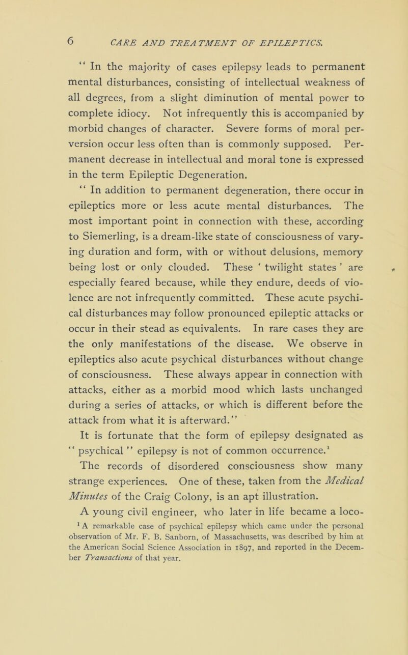 In the majority of cases epilepsy leads to permanent mental disturbances, consisting of intellectual weakness of all degrees, from a slight diminution of mental power to complete idiocy. Not infrequently this is accompanied by morbid changes of character. Severe forms of moral per- version occur less often than is commonly supposed. Per- manent decrease in intellectual and moral tone is expressed in the term Epileptic Degeneration. In addition to permanent degeneration, there occur in epileptics more or less acute mental disturbances. The most important point in connection with these, according to Siemerling, is a dream-like state of consciousness of vary- ing duration and form, with or without delusions, memory being lost or only clouded. These ‘ twilight states ’ are especially feared because, while they endure, deeds of vio- lence are not infrequently committed. These acute psychi- cal disturbances may follow pronounced epileptic attacks or occur in their stead as equivalents. In rare cases they are the only manifestations of the disease. We observe in epileptics also acute psychical disturbances without change of consciousness. These always appear in connection with attacks, either as a morbid mood which lasts unchanged during a series of attacks, or which is different before the attack from what it is afterward.” It is fortunate that the form of epilepsy designated as “ psychical ” epilepsy is not of common occurrence.1 The records of disordered consciousness show many strange experiences. One of these, taken from the Medical Minutes of the Craig Colony, is an apt illustration. A young civil engineer, who later in life became a loco- 1 A remarkable case of psychical epilepsy which came under the personal observation of Mr. F. B. Sanborn, of Massachusetts, was described by him at the American Social Science Association in 1897, and reported in the Decem- ber Transactions of that year.