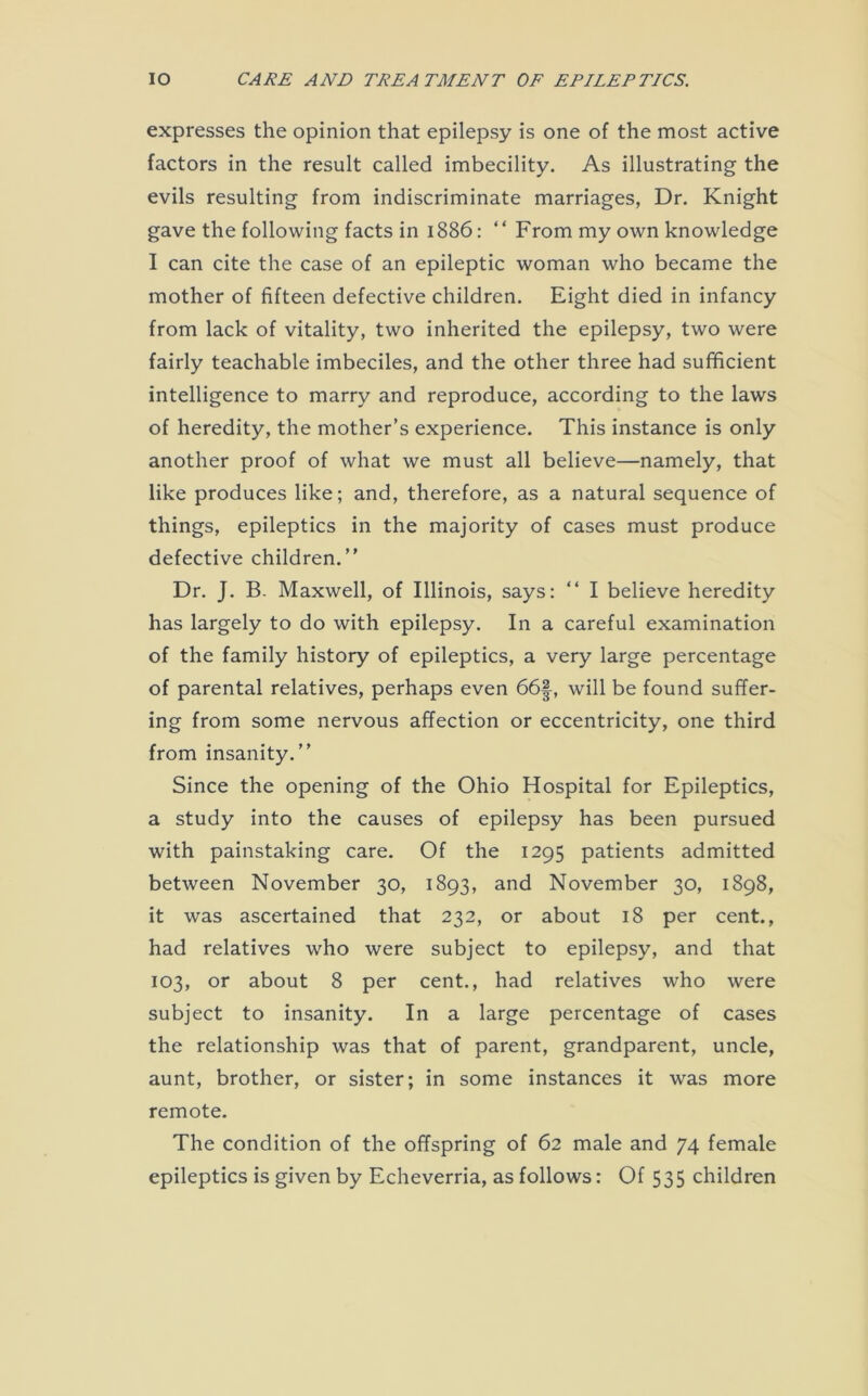 expresses the opinion that epilepsy is one of the most active factors in the result called imbecility. As illustrating the evils resulting from indiscriminate marriages, Dr. Knight gave the following facts in 1886: “ From my own knowledge I can cite the case of an epileptic woman who became the mother of fifteen defective children. Eight died in infancy from lack of vitality, two inherited the epilepsy, two were fairly teachable imbeciles, and the other three had sufficient intelligence to marry and reproduce, according to the laws of heredity, the mother’s experience. This instance is only another proof of what we must all believe—namely, that like produces like; and, therefore, as a natural sequence of things, epileptics in the majority of cases must produce defective children.” Dr. J. B. Maxwell, of Illinois, says: “ I believe heredity has largely to do with epilepsy. In a careful examination of the family history of epileptics, a very large percentage of parental relatives, perhaps even 66f, will be found suffer- ing from some nervous affection or eccentricity, one third from insanity.” Since the opening of the Ohio Hospital for Epileptics, a study into the causes of epilepsy has been pursued with painstaking care. Of the 1295 patients admitted between November 30, 1893, and November 30, 1898, it was ascertained that 232, or about 18 per cent., had relatives who were subject to epilepsy, and that 103, or about 8 per cent., had relatives who were subject to insanity. In a large percentage of cases the relationship was that of parent, grandparent, uncle, aunt, brother, or sister; in some instances it was more remote. The condition of the offspring of 62 male and 74 female epileptics is given by Echeverria, as follows: Of 535 children