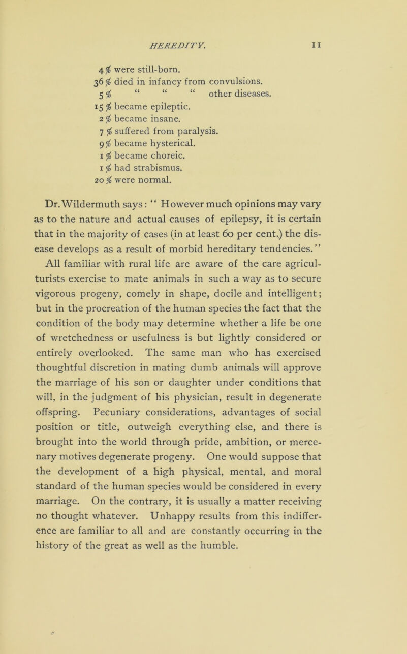 4$ were still-born. 36$ died in infancy from convulsions. 5 i, “ “ “ other diseases. 15 $ became epileptic. 2 </0 became insane. 7 $ suffered from paralysis. 9% became hysterical. 1 $ became choreic. 1 $ had strabismus. 2056 were normal. Dr.Wildermuth says: “ However much opinions may vary as to the nature and actual causes of epilepsy, it is certain that in the majority of cases (in at least 60 per cent.) the dis- ease develops as a result of morbid hereditary tendencies.” All familiar with rural life are aware of the care agricul- turists exercise to mate animals in such a way as to secure vigorous progeny, comely in shape, docile and intelligent; but in the procreation of the human species the fact that the condition of the body may determine whether a life be one of wretchedness or usefulness is but lightly considered or entirely overlooked. The same man who has exercised thoughtful discretion in mating dumb animals will approve the marriage of his son or daughter under conditions that will, in the judgment of his physician, result in degenerate offspring. Pecuniary considerations, advantages of social position or title, outweigh everything else, and there is brought into the world through pride, ambition, or merce- nary motives degenerate progeny. One would suppose that the development of a high physical, mental, and moral standard of the human species would be considered in every marriage. On the contrary, it is usually a matter receiving no thought whatever. Unhappy results from this indiffer- ence are familiar to all and are constantly occurring in the history of the great as well as the humble.