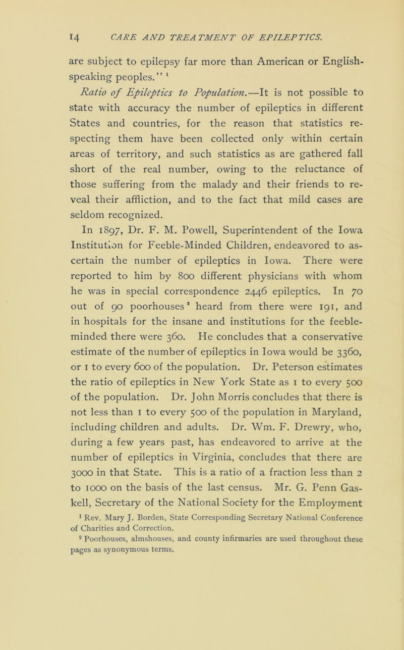 are subject to epilepsy far more than American or English- speaking peoples.” 1 Ratio of Epileptics to Population.—It is not possible to state with accuracy the number of epileptics in different States and countries, for the reason that statistics re- specting them have been collected only within certain areas of territory, and such statistics as are gathered fall short of the real number, owing to the reluctance of those suffering from the malady and their friends to re- veal their affliction, and to the fact that mild cases are seldom recognized. In 1897, Dr. F. M. Powell, Superintendent of the Iowa Institution for Feeble-Minded Children, endeavored to as- certain the number of epileptics in Iowa. There were reported to him by 800 different physicians with whom he was in special correspondence 2446 epileptics. In 70 out of 90 poorhousess heard from there were 191, and in hospitals for the insane and institutions for the feeble- minded there were 360. He concludes that a conservative estimate of the number of epileptics in Iowa would be 3360, or 1 to every 600 of the population. Dr. Peterson estimates the ratio of epileptics in New York State as 1 to every 500 of the population. Dr. John Morris concludes that there is not less than 1 to every 500 of the population in Maryland, including children and adults. Dr. Wm. F. Drewry, who, during a few years past, has endeavored to arrive at the number of epileptics in Virginia, concludes that there are 3000 in that State. This is a ratio of a fraction less than 2 to 1000 on the basis of the last census. Mr. G. Penn Gas- kell, Secretary of the National Society for the Employment 1 Rev. Mary J. Borden, State Corresponding Secretary National Conference of Charities and Correction. 2 Poorhouses, almshouses, and county infirmaries are used throughout these pages as synonymous terms.