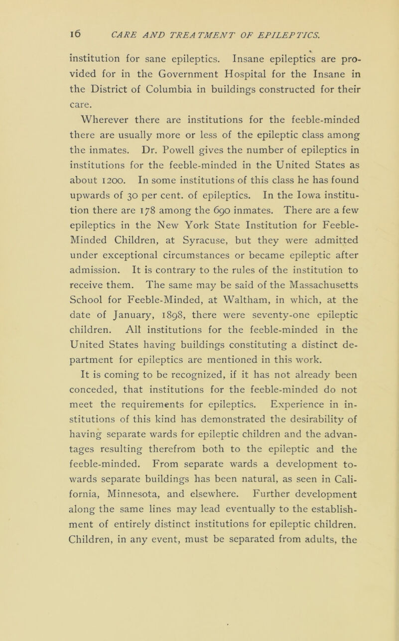 institution for sane epileptics. Insane epileptics are pro- vided for in the Government Hospital for the Insane in the District of Columbia in buildings constructed for their care. Wherever there are institutions for the feeble-minded there are usually more or less of the epileptic class among the inmates. Dr. Powell gives the number of epileptics in institutions for the feeble-minded in the United States as about 1200. In some institutions of this class he has found upwards of 30 per cent, of epileptics. In the Iowa institu- tion there are 178 among the 690 inmates. There are a few epileptics in the New York State Institution for Feeble- Minded Children, at Syracuse, but they were admitted under exceptional circumstances or became epileptic after admission. It is contrary to the rules of the institution to receive them. The same may be said of the Massachusetts School for Feeble-Minded, at Waltham, in which, at the date of January, 1898, there were seventy-one epileptic children. All institutions for the feeble-minded in the United States having buildings constituting a distinct de- partment for epileptics are mentioned in this work. It is coming to be recognized, if it has not already been conceded, that institutions for the feeble-minded do not meet the requirements for epileptics. Experience in in- stitutions of this kind has demonstrated the desirability of having separate wards for epileptic children and the advan- tages resulting therefrom both to the epileptic and the feeble-minded. From separate wards a development to- wards separate buildings has been natural, as seen in Cali- fornia, Minnesota, and elsewhere. Further development along the same lines may lead eventually to the establish- ment of entirely distinct institutions for epileptic children. Children, in any event, must be separated from adults, the