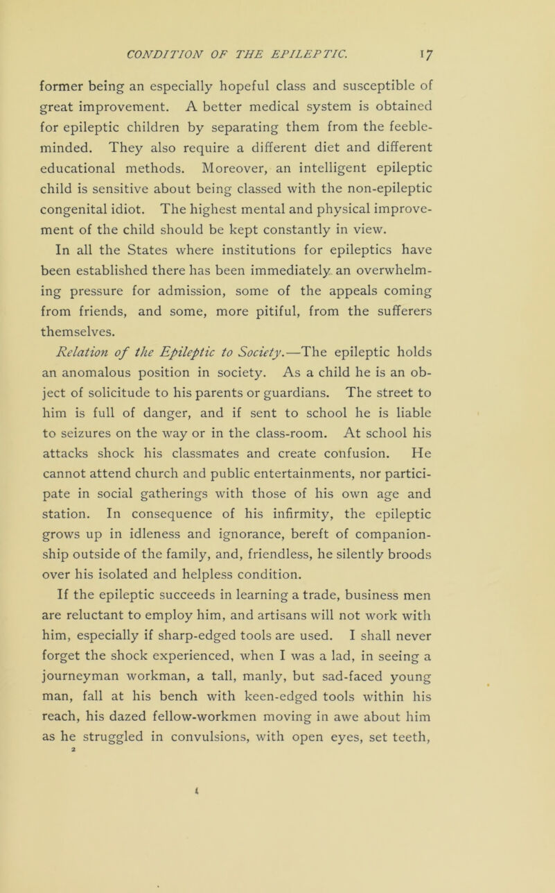 former being an especially hopeful class and susceptible of great improvement. A better medical system is obtained for epileptic children by separating them from the feeble- minded. They also require a different diet and different educational methods. Moreover, an intelligent epileptic child is sensitive about being classed with the non-epileptic congenital idiot. The highest mental and physical improve- ment of the child should be kept constantly in view. In all the States where institutions for epileptics have been established there has been immediately an overwhelm- ing pressure for admission, some of the appeals coming from friends, and some, more pitiful, from the sufferers themselves. Relation of the Epileptic to Society.—The epileptic holds an anomalous position in society. As a child he is an ob- ject of solicitude to his parents or guardians. The street to him is full of danger, and if sent to school he is liable to seizures on the way or in the class-room. At school his attacks shock his classmates and create confusion. He cannot attend church and public entertainments, nor partici- pate in social gatherings with those of his own age and station. In consequence of his infirmity, the epileptic grows up in idleness and ignorance, bereft of companion- ship outside of the family, and, friendless, he silently broods over his isolated and helpless condition. If the epileptic succeeds in learning a trade, business men are reluctant to employ him, and artisans will not work with him, especially if sharp-edged tools are used. I shall never forget the shock experienced, when I was a lad, in seeing a journeyman workman, a tall, manly, but sad-faced young man, fall at his bench with keen-edged tools within his reach, his dazed fellow-workmen moving in awe about him as he struggled in convulsions, with open eyes, set teeth,