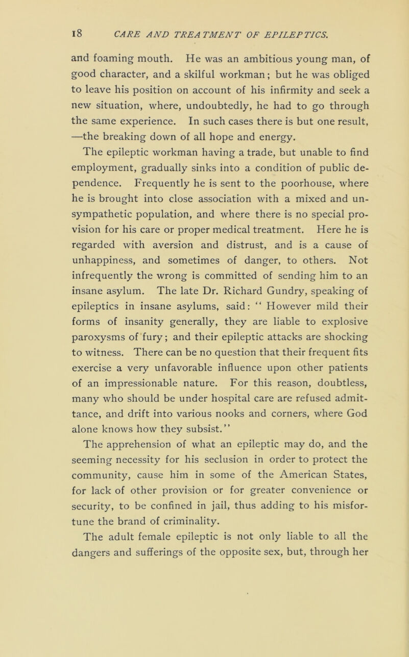 and foaming mouth. He was an ambitious young man, of good character, and a skilful workman; but he was obliged to leave his position on account of his infirmity and seek a new situation, where, undoubtedly, he had to go through the same experience. In such cases there is but one result, —the breaking down of all hope and energy. The epileptic workman having a trade, but unable to find employment, gradually sinks into a condition of public de- pendence. Frequently he is sent to the poorhouse, where he is brought into close association with a mixed and un- sympathetic population, and where there is no special pro- vision for his care or proper medical treatment. Here he is regarded with aversion and distrust, and is a cause of unhappiness, and sometimes of danger, to others. Not infrequently the wrong is committed of sending him to an insane asylum. The late Dr. Richard Gundry, speaking of epileptics in insane asylums, said: “ However mild their forms of insanity generally, they are liable to explosive paroxysms of fury; and their epileptic attacks are shocking to witness. There can be no question that their frequent fits exercise a very unfavorable influence upon other patients of an impressionable nature. For this reason, doubtless, many who should be under hospital care are refused admit- tance, and drift into various nooks and corners, where God alone knows how they subsist.” The apprehension of what an epileptic may do, and the seeming necessity for his seclusion in order to protect the community, cause him in some of the American States, for lack of other provision or for greater convenience or security, to be confined in jail, thus adding to his misfor- tune the brand of criminality. The adult female epileptic is not only liable to all the dangers and sufferings of the opposite sex, but, through her