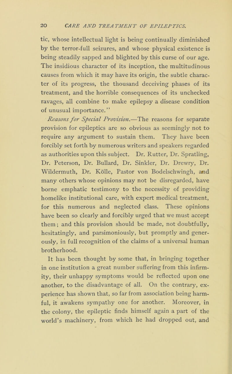 tic, whose intellectual light is being continually diminished by the terror-full seizures, and whose physical existence is being steadily sapped and blighted by this curse of our age. The insidious character of its inception, the multitudinous causes from which it may have its origin, the subtle charac- ter of its progress, the thousand deceiving phases of its treatment, and the horrible consequences of its unchecked ravages, all combine to make epilepsy a disease condition of unusual importance.” Reasons for Special Provision.—The reasons for separate provision for epileptics are so obvious as seemingly not to require any argument to sustain them. They have been forcibly set forth by numerous writers and speakers regarded as authorities upon this subject. Dr. Rutter, Dr. Spratling, Dr. Peterson, Dr. Bullard, Dr. Sinkler, Dr. Drewry, Dr. Wildermuth, Dr. Kolle, Pastor von Bodelschwingh, and many others whose opinions may not be disregarded, have borne emphatic testimony to the necessity of providing homelike institutional care, with expert medical treatment, for this numerous and neglected class. These opinions have been so clearly and forcibly urged that we must accept them; and this provision should be made, not doubtfully, hesitatingly, and parsimoniously, but promptly and gener- ously, in full recognition of the claims of a universal human brotherhood. It has been thought by some that, in bringing together in one institution a great number suffering from this infirm- ity, their unhappy symptoms would be reflected upon one another, to the disadvantage of all. On the contrary, ex- perience has shown that, so far from association being harm- ful, it awakens sympathy one for another. Moreover, in the colony, the epileptic finds himself again a part of the world’s machinery, from which he had dropped out, and