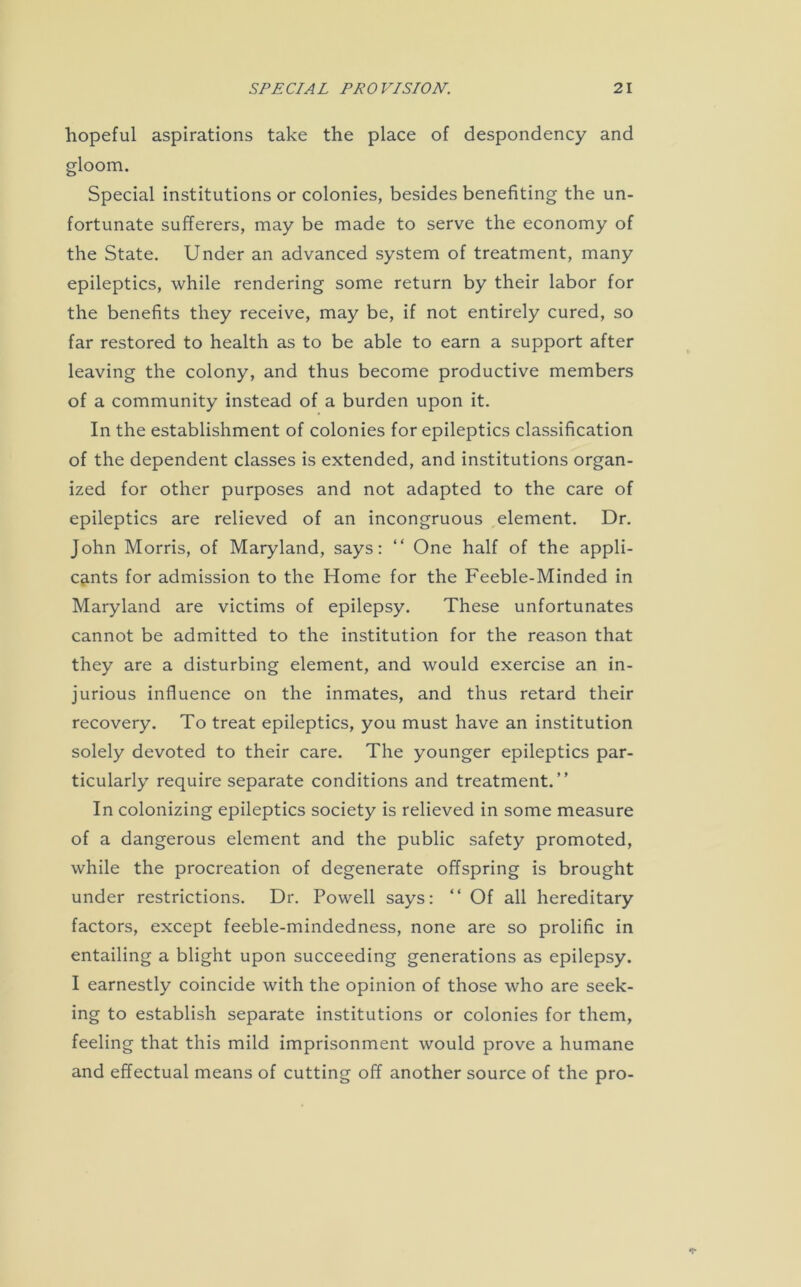 hopeful aspirations take the place of despondency and gloom. Special institutions or colonies, besides benefiting the un- fortunate sufferers, may be made to serve the economy of the State. Under an advanced system of treatment, many epileptics, while rendering some return by their labor for the benefits they receive, may be, if not entirely cured, so far restored to health as to be able to earn a support after leaving the colony, and thus become productive members of a community instead of a burden upon it. In the establishment of colonies for epileptics classification of the dependent classes is extended, and institutions organ- ized for other purposes and not adapted to the care of epileptics are relieved of an incongruous element. Dr. John Morris, of Maryland, says: “ One half of the appli- cants for admission to the Home for the Feeble-Minded in Maryland are victims of epilepsy. These unfortunates cannot be admitted to the institution for the reason that they are a disturbing element, and would exercise an in- jurious influence on the inmates, and thus retard their recovery. To treat epileptics, you must have an institution solely devoted to their care. The younger epileptics par- ticularly require separate conditions and treatment.” In colonizing epileptics society is relieved in some measure of a dangerous element and the public safety promoted, while the procreation of degenerate offspring is brought under restrictions. Dr. Powell says: “ Of all hereditary factors, except feeble-mindedness, none are so prolific in entailing a blight upon succeeding generations as epilepsy. I earnestly coincide with the opinion of those who are seek- ing to establish separate institutions or colonies for them, feeling that this mild imprisonment would prove a humane and effectual means of cutting off another source of the pro-