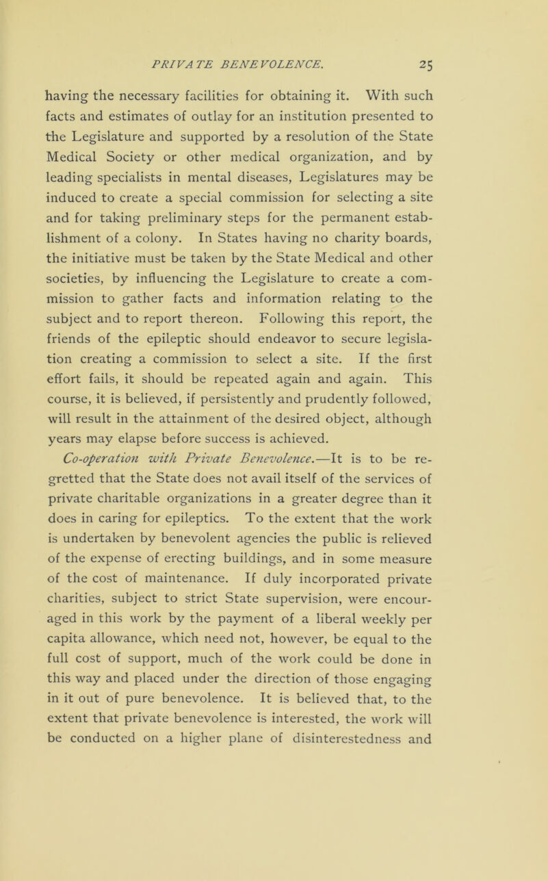 having the necessary facilities for obtaining it. With such facts and estimates of outlay for an institution presented to the Legislature and supported by a resolution of the State Medical Society or other medical organization, and by leading specialists in mental diseases, Legislatures may be induced to create a special commission for selecting a site and for taking preliminary steps for the permanent estab- lishment of a colony. In States having no charity boards, the initiative must be taken by the State Medical and other societies, by influencing the Legislature to create a com- mission to gather facts and information relating to the subject and to report thereon. Following this report, the friends of the epileptic should endeavor to secure legisla- tion creating a commission to select a site. If the first effort fails, it should be repeated again and again. This course, it is believed, if persistently and prudently followed, will result in the attainment of the desired object, although years may elapse before success is achieved. Co-operation with Private Benevolence.—It is to be re- gretted that the State does not avail itself of the services of private charitable organizations in a greater degree than it does in caring for epileptics. To the extent that the work is undertaken by benevolent agencies the public is relieved of the expense of erecting buildings, and in some measure of the cost of maintenance. If duly incorporated private charities, subject to strict State supervision, were encour- aged in this work by the payment of a liberal weekly per capita allowance, which need not, however, be equal to the full cost of support, much of the work could be done in this way and placed under the direction of those engaging in it out of pure benevolence. It is believed that, to the extent that private benevolence is interested, the work will be conducted on a higher plane of disinterestedness and