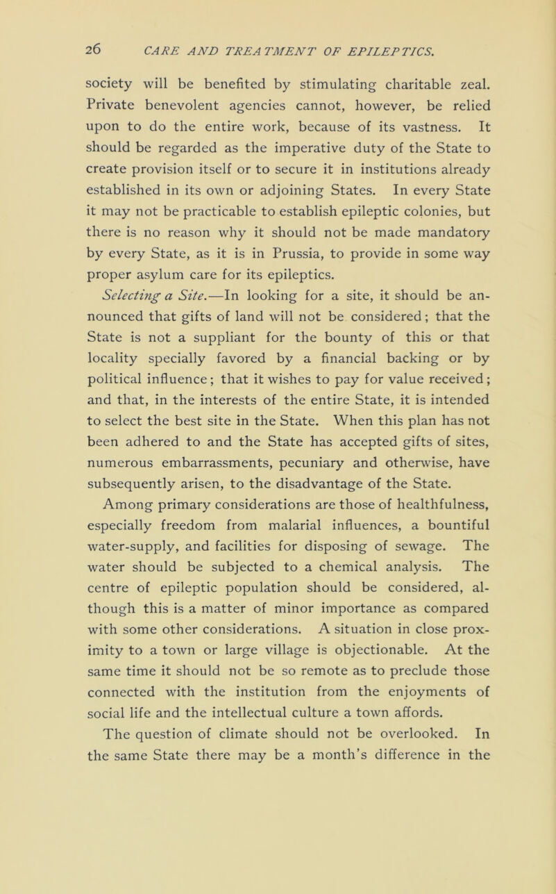 society will be benefited by stimulating charitable zeal. Private benevolent agencies cannot, however, be relied upon to do the entire work, because of its vastness. It should be regarded as the imperative duty of the State to create provision itself or to secure it in institutions already established in its own or adjoining States. In every State it may not be practicable to establish epileptic colonies, but there is no reason why it should not be made mandatory by every State, as it is in Prussia, to provide in some way proper asylum care for its epileptics. Selecting a Site.—In looking for a site, it should be an- nounced that gifts of land will not be considered; that the State is not a suppliant for the bounty of this or that locality specially favored by a financial backing or by political influence; that it wishes to pay for value received; and that, in the interests of the entire State, it is intended to select the best site in the State. When this plan has not been adhered to and the State has accepted gifts of sites, numerous embarrassments, pecuniary and otherwise, have subsequently arisen, to the disadvantage of the State. Among primary considerations are those of healthfulness, especially freedom from malarial influences, a bountiful water-supply, and facilities for disposing of sewage. The water should be subjected to a chemical analysis. The centre of epileptic population should be considered, al- though this is a matter of minor importance as compared with some other considerations. A situation in close prox- imity to a town or large village is objectionable. At the same time it should not be so remote as to preclude those connected with the institution from the enjoyments of social life and the intellectual culture a town affords. The question of climate should not be overlooked. In the same State there may be a month’s difference in the