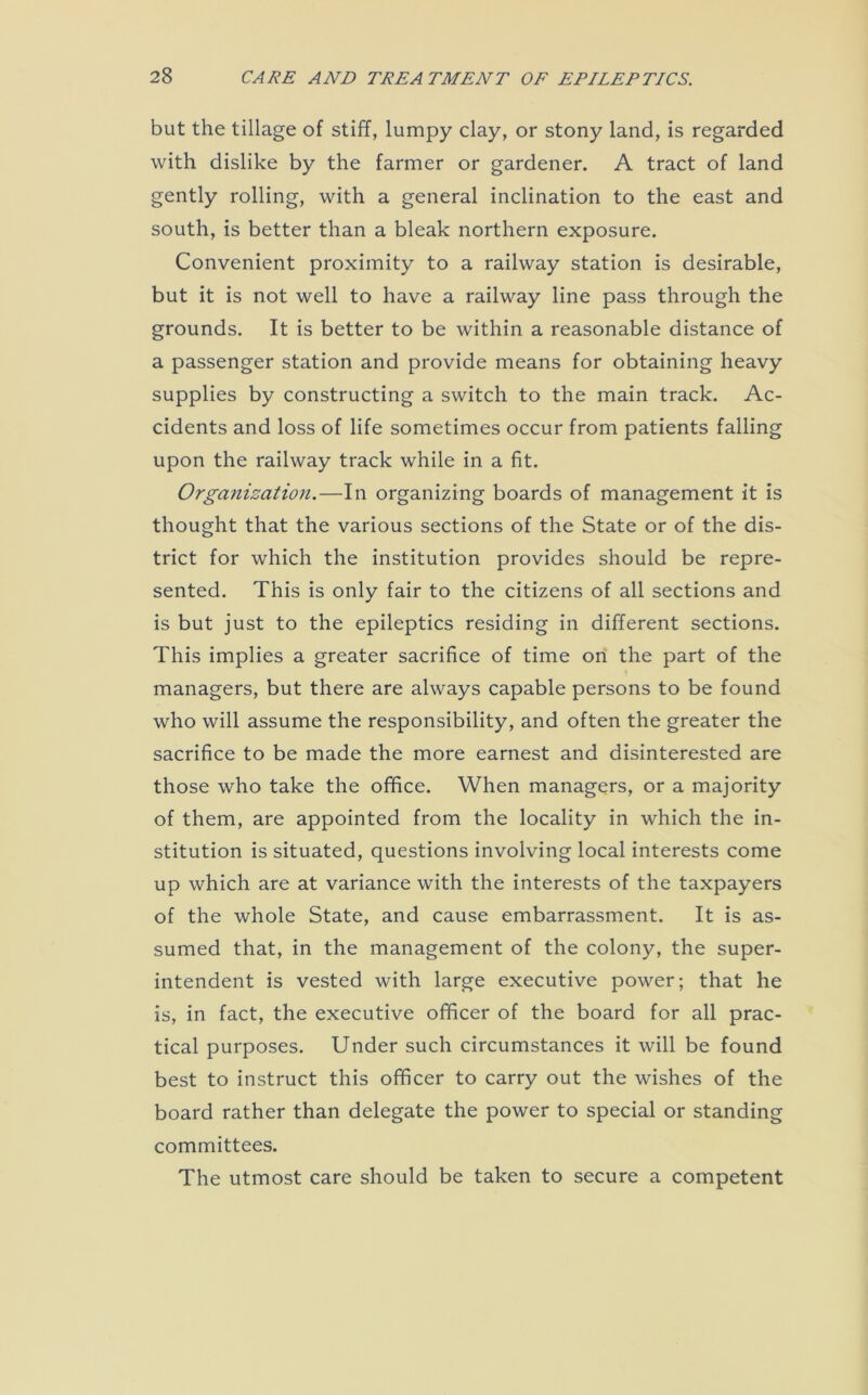 but the tillage of stiff, lumpy clay, or stony land, is regarded with dislike by the farmer or gardener. A tract of land gently rolling, with a general inclination to the east and south, is better than a bleak northern exposure. Convenient proximity to a railway station is desirable, but it is not well to have a railway line pass through the grounds. It is better to be within a reasonable distance of a passenger station and provide means for obtaining heavy supplies by constructing a switch to the main track. Ac- cidents and loss of life sometimes occur from patients falling upon the railway track while in a fit. Organization.—In organizing boards of management it is thought that the various sections of the State or of the dis- trict for which the institution provides should be repre- sented. This is only fair to the citizens of all sections and is but just to the epileptics residing in different sections. This implies a greater sacrifice of time on the part of the managers, but there are always capable persons to be found who will assume the responsibility, and often the greater the sacrifice to be made the more earnest and disinterested are those who take the office. When managers, or a majority of them, are appointed from the locality in which the in- stitution is situated, questions involving local interests come up which are at variance with the interests of the taxpayers of the whole State, and cause embarrassment. It is as- sumed that, in the management of the colony, the super- intendent is vested with large executive power; that he is, in fact, the executive officer of the board for all prac- tical purposes. Under such circumstances it will be found best to instruct this officer to carry out the wishes of the board rather than delegate the power to special or standing committees. The utmost care should be taken to secure a competent