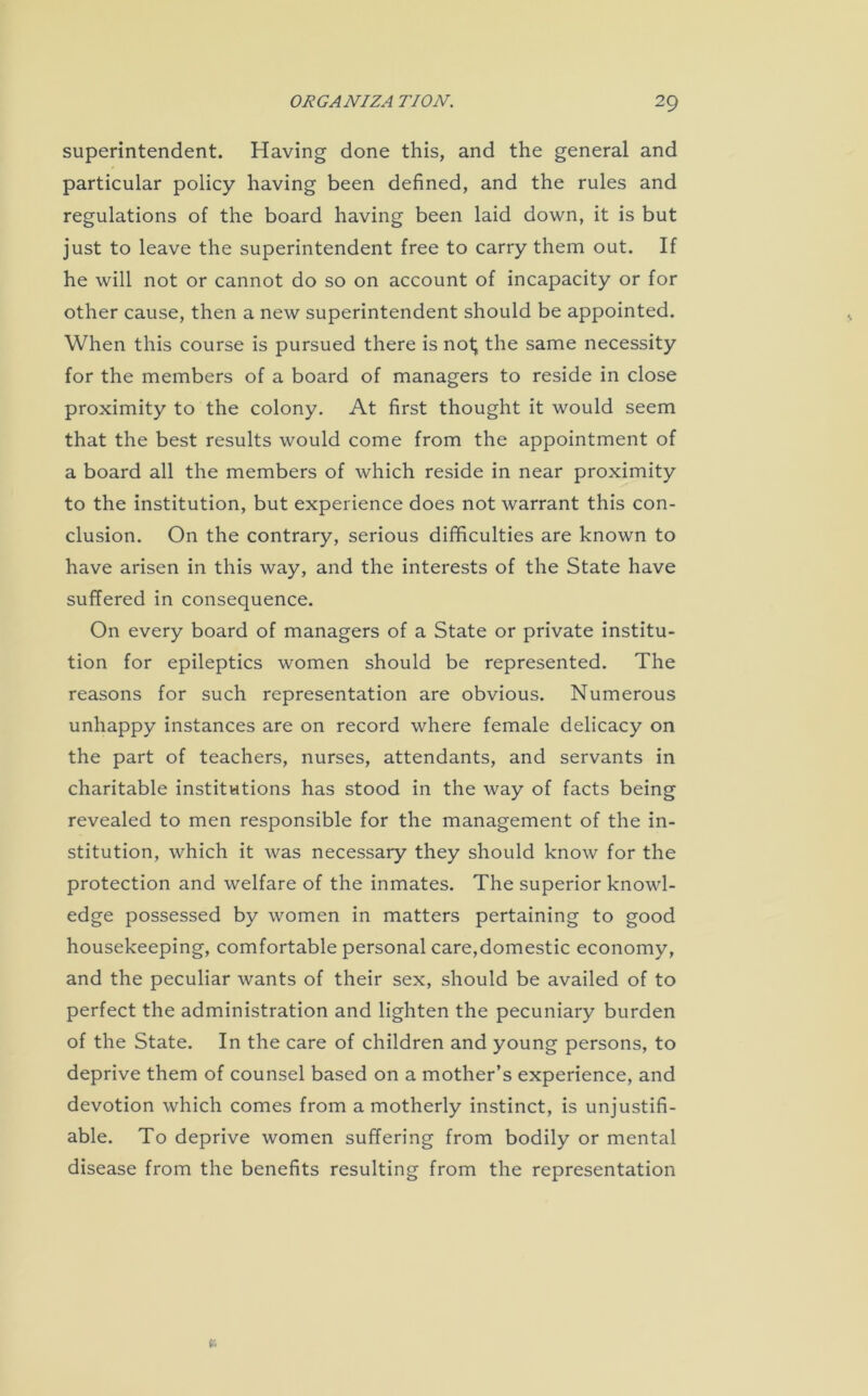 superintendent. Having done this, and the general and particular policy having been defined, and the rules and regulations of the board having been laid down, it is but just to leave the superintendent free to carry them out. If he will not or cannot do so on account of incapacity or for other cause, then a new superintendent should be appointed. When this course is pursued there is not; the same necessity for the members of a board of managers to reside in close proximity to the colony. At first thought it would seem that the best results would come from the appointment of a board all the members of which reside in near proximity to the institution, but experience does not warrant this con- clusion. On the contrary, serious difficulties are known to have arisen in this way, and the interests of the State have suffered in consequence. On every board of managers of a State or private institu- tion for epileptics women should be represented. The reasons for such representation are obvious. Numerous unhappy instances are on record where female delicacy on the part of teachers, nurses, attendants, and servants in charitable institutions has stood in the way of facts being revealed to men responsible for the management of the in- stitution, which it was necessary they should know for the protection and welfare of the inmates. The superior knowl- edge possessed by women in matters pertaining to good housekeeping, comfortable personal care,domestic economy, and the peculiar wants of their sex, should be availed of to perfect the administration and lighten the pecuniary burden of the State. In the care of children and young persons, to deprive them of counsel based on a mother’s experience, and devotion which comes from a motherly instinct, is unjustifi- able. To deprive women suffering from bodily or mental disease from the benefits resulting from the representation