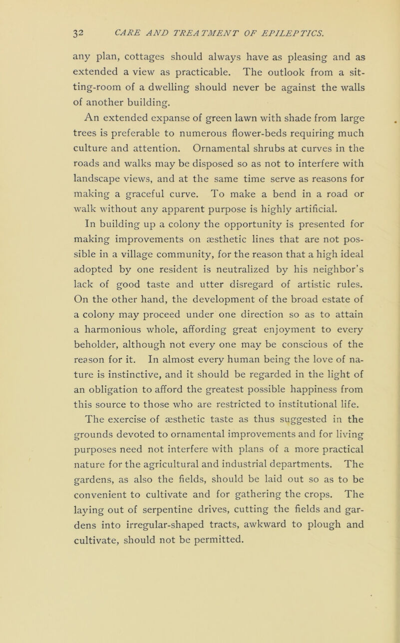 any plan, cottages should always have as pleasing and as extended a view as practicable. The outlook from a sit- ting-room of a dwelling should never be against the walls of another building. An extended expanse of green lawn with shade from large trees is preferable to numerous flower-beds requiring much culture and attention. Ornamental shrubs at curves in the roads and walks may be disposed so as not to interfere with landscape views, and at the same time serve as reasons for making a graceful curve. To make a bend in a road or walk without any apparent purpose is highly artificial. In building up a colony the opportunity is presented for making improvements on aesthetic lines that are not pos- sible in a village community, for the reason that a high ideal adopted by one resident is neutralized by his neighbor’s lack of good taste and utter disregard of artistic rules. On the other hand, the development of the broad estate of a colony may proceed under one direction so as to attain a harmonious whole, affording great enjoyment to every beholder, although not every one may be conscious of the reason for it. In almost every human being the love of na- ture is instinctive, and it should be regarded in the light of an obligation to afford the greatest possible happiness from this source to those who are restricted to institutional life. The exercise of aesthetic taste as thus suggested in the grounds devoted to ornamental improvements and for living purposes need not interfere with plans of a more practical nature for the agricultural and industrial departments. The gardens, as also the fields, should be laid out so as to be convenient to cultivate and for gathering the crops. The laying out of serpentine drives, cutting the fields and gar- dens into irregular-shaped tracts, awkward to plough and cultivate, should not be permitted.