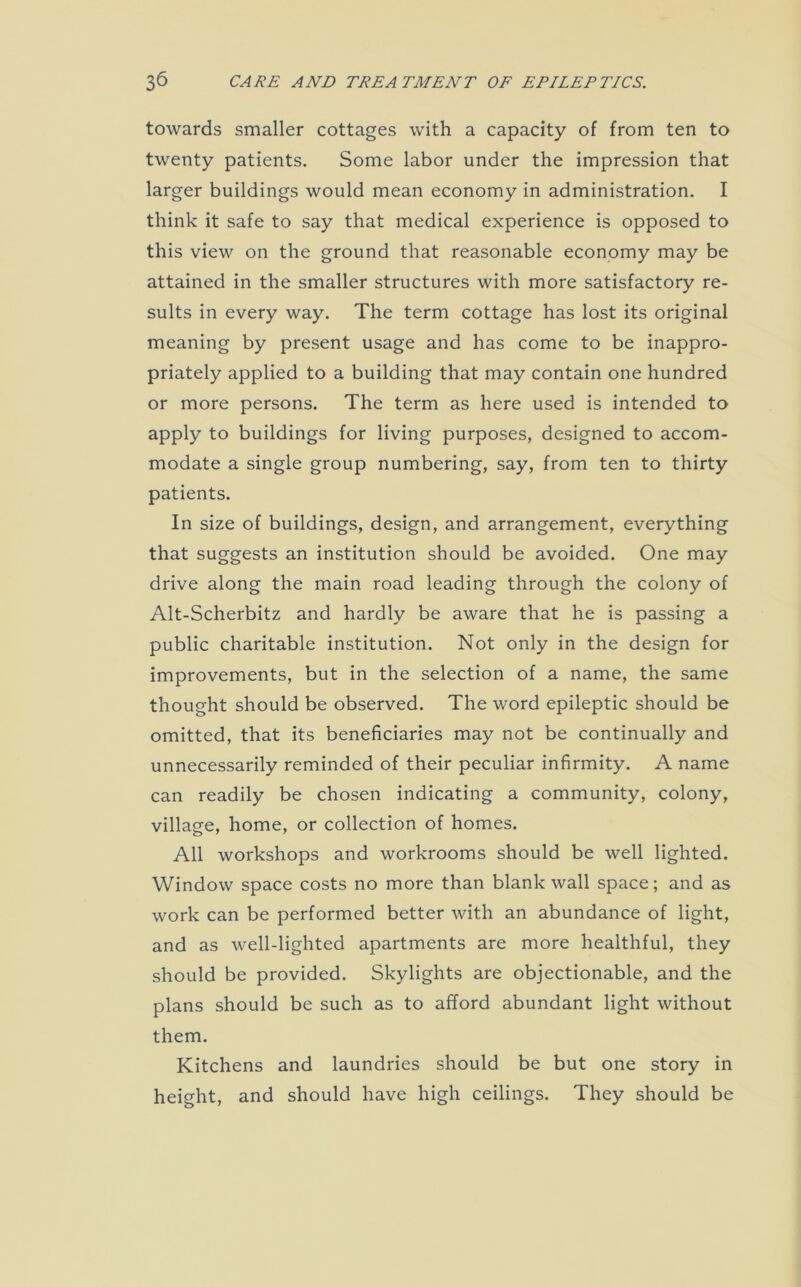 towards smaller cottages with a capacity of from ten to twenty patients. Some labor under the impression that larger buildings would mean economy in administration. I think it safe to say that medical experience is opposed to this view on the ground that reasonable economy may be attained in the smaller structures with more satisfactory re- sults in every way. The term cottage has lost its original meaning by present usage and has come to be inappro- priately applied to a building that may contain one hundred or more persons. The term as here used is intended to apply to buildings for living purposes, designed to accom- modate a single group numbering, say, from ten to thirty patients. In size of buildings, design, and arrangement, everything that suggests an institution should be avoided. One may drive along the main road leading through the colony of Alt-Scherbitz and hardly be aware that he is passing a public charitable institution. Not only in the design for improvements, but in the selection of a name, the same thought should be observed. The word epileptic should be omitted, that its beneficiaries may not be continually and unnecessarily reminded of their peculiar infirmity. A name can readily be chosen indicating a community, colony, village, home, or collection of homes. All workshops and workrooms should be well lighted. Window space costs no more than blank wall space; and as work can be performed better with an abundance of light, and as well-lighted apartments are more healthful, they should be provided. Skylights are objectionable, and the plans should be such as to afford abundant light without them. Kitchens and laundries should be but one story in height, and should have high ceilings. They should be