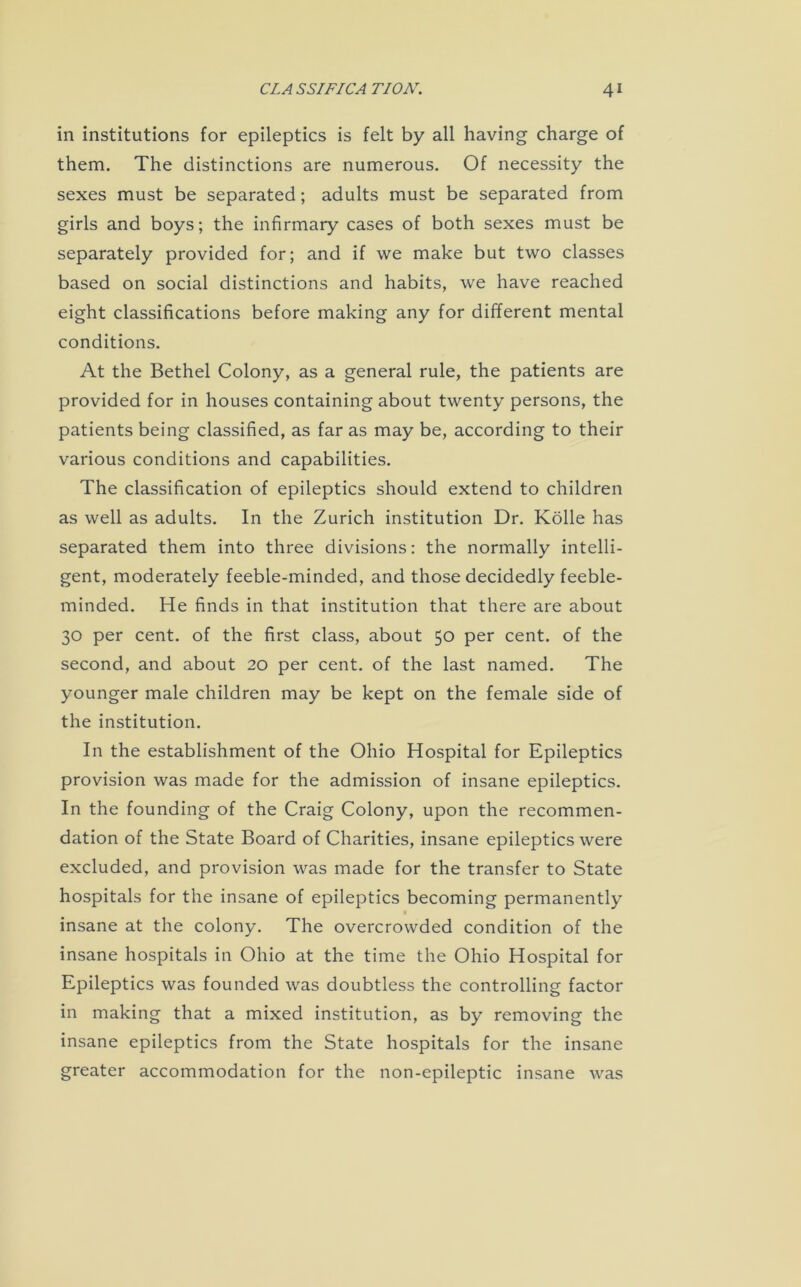 in institutions for epileptics is felt by all having charge of them. The distinctions are numerous. Of necessity the sexes must be separated; adults must be separated from girls and boys; the infirmary cases of both sexes must be separately provided for; and if we make but two classes based on social distinctions and habits, we have reached eight classifications before making any for different mental conditions. At the Bethel Colony, as a general rule, the patients are provided for in houses containing about twenty persons, the patients being classified, as far as may be, according to their various conditions and capabilities. The classification of epileptics should extend to children as well as adults. In the Zurich institution Dr. Kolle has separated them into three divisions: the normally intelli- gent, moderately feeble-minded, and those decidedly feeble- minded. He finds in that institution that there are about 30 per cent, of the first class, about 50 per cent, of the second, and about 20 per cent, of the last named. The younger male children may be kept on the female side of the institution. In the establishment of the Ohio Hospital for Epileptics provision was made for the admission of insane epileptics. In the founding of the Craig Colony, upon the recommen- dation of the State Board of Charities, insane epileptics were excluded, and provision was made for the transfer to State hospitals for the insane of epileptics becoming permanently « insane at the colony. The overcrowded condition of the insane hospitals in Ohio at the time the Ohio Hospital for Epileptics was founded was doubtless the controlling factor in making that a mixed institution, as by removing the insane epileptics from the State hospitals for the insane greater accommodation for the non-epileptic insane was