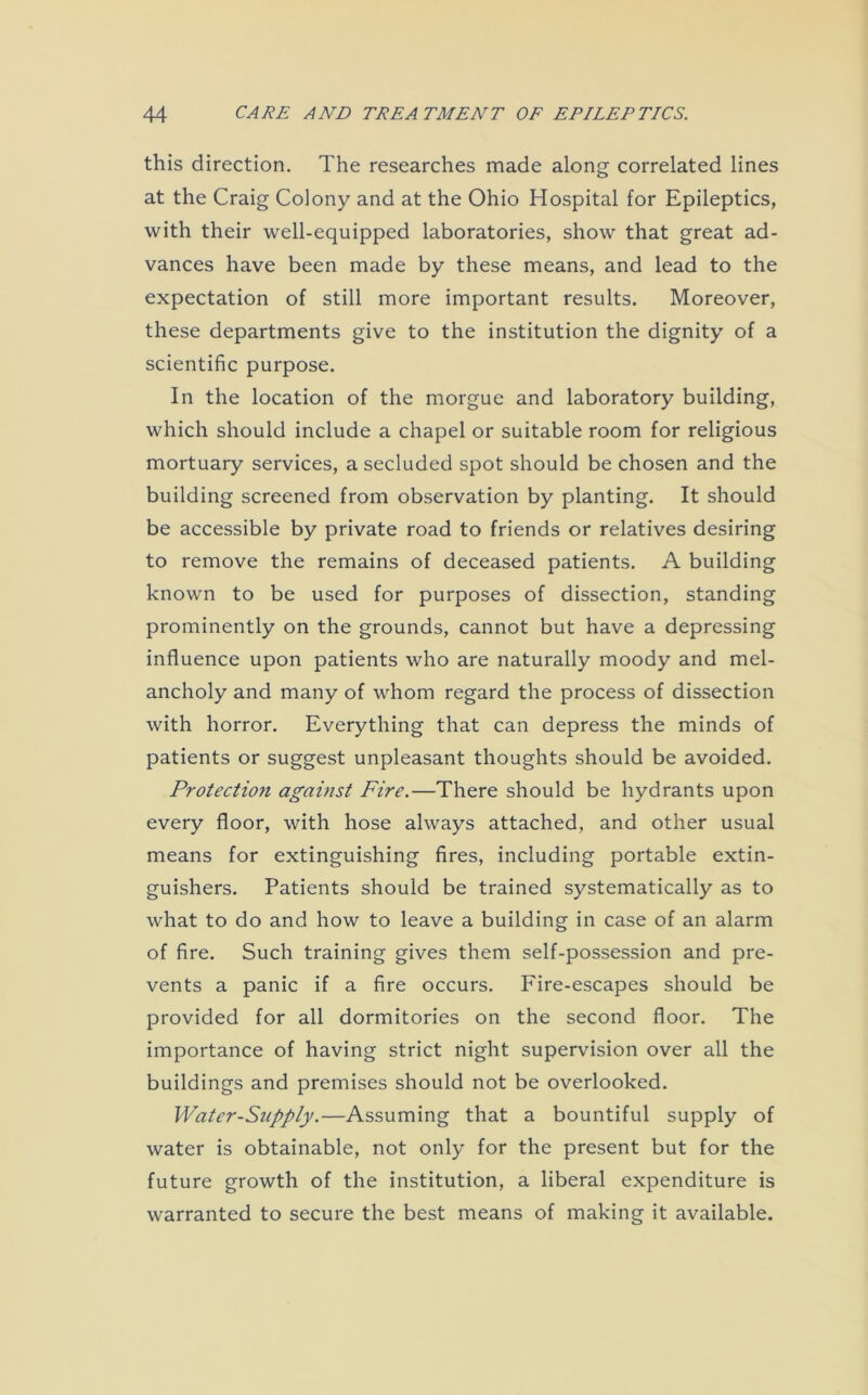 this direction. The researches made along correlated lines at the Craig Colony and at the Ohio Hospital for Epileptics, with their well-equipped laboratories, show that great ad- vances have been made by these means, and lead to the expectation of still more important results. Moreover, these departments give to the institution the dignity of a scientific purpose. In the location of the morgue and laboratory building, which should include a chapel or suitable room for religious mortuary services, a secluded spot should be chosen and the building screened from observation by planting. It should be accessible by private road to friends or relatives desiring to remove the remains of deceased patients. A building known to be used for purposes of dissection, standing prominently on the grounds, cannot but have a depressing influence upon patients who are naturally moody and mel- ancholy and many of whom regard the process of dissection with horror. Everything that can depress the minds of patients or suggest unpleasant thoughts should be avoided. Protection against Fire.—There should be hydrants upon every floor, with hose always attached, and other usual means for extinguishing fires, including portable extin- guishers. Patients should be trained systematically as to what to do and how to leave a building in case of an alarm of fire. Such training gives them self-possession and pre- vents a panic if a fire occurs. Fire-escapes should be provided for all dormitories on the second floor. The importance of having strict night supervision over all the buildings and premises should not be overlooked. Water-Supply.—Assuming that a bountiful supply of water is obtainable, not only for the present but for the future growth of the institution, a liberal expenditure is warranted to secure the best means of making it available.