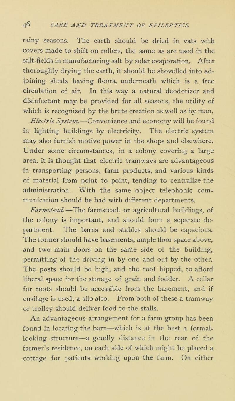 rainy seasons. The earth should be dried in vats with covers made to shift on rollers, the same as are used in the salt-fields in manufacturing salt by solar evaporation. After thoroughly drying the earth, it should be shovelled into ad- joining sheds having floors, underneath which is a free circulation of air. In this way a natural deodorizer and disinfectant may be provided for all seasons, the utility of which is recognized by the brute creation as well as by man. Electric System.—Convenience and economy will be found in lighting buildings by electricity. The electric system may also furnish motive power in the shops and elsewhere. Under some circumstances, in a colony covering a large area, it is thought that electric tramways are advantageous in transporting persons, farm products, and various kinds of material from point to point, tending to centralize the administration. With the same object telephonic com- munication should be had with different departments. Farmstead.—The farmstead, or agricultural buildings, of the colony is important, and should form a separate de- partment. The barns and stables should be capacious. The former should have basements, ample floor space above, and two main doors on the same side of the building, permitting of the driving in by one and out by the other. The posts should be high, and the roof hipped, to afford liberal space for the storage of grain and fodder. A cellar for roots should be accessible from the basement, and if ensilage is used, a silo also. From both of these a tramway or trolley should deliver food to the stalls. An advantageous arrangement for a farm group has been found in locating the barn—which is at the best a formal- looking structure—a goodly distance in the rear of the farmer’s residence, on each side of which might be placed a cottage for patients working upon the farm. On either