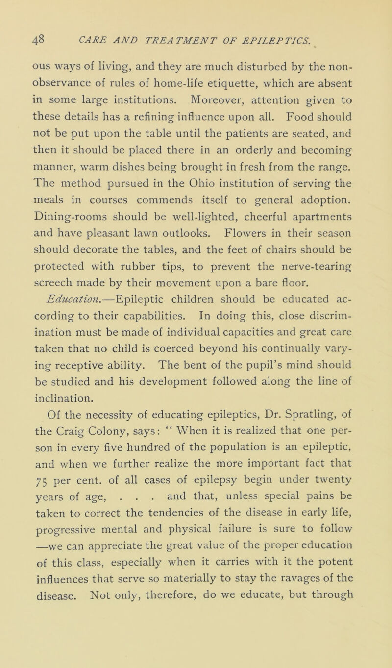 ous ways of living, and they are much disturbed by the non- observance of rules of home-life etiquette, which are absent in some large institutions. Moreover, attention given to these details has a refining influence upon all. Food should not be put upon the table until the patients are seated, and then it should be placed there in an orderly and becoming manner, warm dishes being brought in fresh from the range. The method pursued in the Ohio institution of serving the meals in courses commends itself to general adoption. Dining-rooms should be well-lighted, cheerful apartments and have pleasant lawn outlooks. Flowers in their season should decorate the tables, and the feet of chairs should be protected with rubber tips, to prevent the nerve-tearing screech made by their movement upon a bare floor. Education.—Epileptic children should be educated ac- cording to their capabilities. In doing this, close discrim- ination must be made of individual capacities and great care taken that no child is coerced beyond his continually vary- ing receptive ability. The bent of the pupil’s mind should be studied and his development followed along the line of inclination. Of the necessity of educating epileptics, Dr. Spratling, of the Craig Colony, says: “ When it is realized that one per- son in every five hundred of the population is an epileptic, and when we further realize the more important fact that 75 per cent, of all cases of epilepsy begin under twenty years of age, . . . and that, unless special pains be taken to correct the tendencies of the disease in early life, progressive mental and physical failure is sure to follow —we can appreciate the great value of the proper education of this class, especially when it carries with it the potent influences that serve so materially to stay the ravages of the disease. Not only, therefore, do we educate, but through