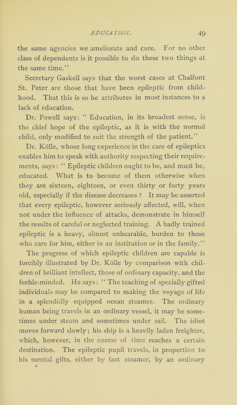 the same agencies we ameliorate and cure. For no other class of dependents is it possible to do these two things at the same time.” Secretary Gaskell says that the worst cases at Chalfont St. Peter are those that have been epileptic from child- hood. That this is so he attributes in most instances to a lack of education. Dr. Powell says: “ Education, in its broadest sense, is the chief hope of the epileptic, as it is with the normal child, only modified to suit the strength of the patient.” Dr. Kolle, whose long experience in the care of epileptics enables him to speak with authority respecting their require- ments, says: “ Epileptic children ought to be, and must be, educated. What is to become of them otherwise when they are sixteen, eighteen, or even thirty or forty years old, especially if the disease decreases ? It may be asserted that every epileptic, however seriously affected, will, when not under the influence of attacks, demonstrate in himself the results of careful or neglected training. A badly trained epileptic is a heavy, almost unbearable, burden to those who care for him, either in an institution or in the familv.” The progress of which epileptic children are capable is forcibly illustrated by Dr. Kolle by comparison with chil- dren of brilliant intellect, those of ordinary capacity, and the feeble-minded. He says: ” The teaching of specially gifted individuals may be compared to making the voyage of life in a splendidly equipped ocean steamer. The ordinary human being travels in an ordinary vessel, it may be some- times under steam and sometimes under sail. The idiot moves forward slowly; his ship is a heavily laden freighter, which, however, in the course of time reaches a certain destination. The epileptic pupil travels, in proportion to his mental gifts, either by fast steamer, by an ordinary