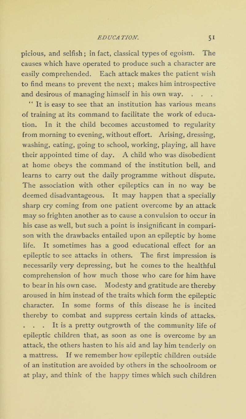 picious, and selfish ; in fact, classical types of egoism. The causes which have operated to produce such a character are easily comprehended. Each attack makes the patient wish to find means to prevent the next; makes him introspective and desirous of managing himself in his own way. “ It is easy to see that an institution has various means of training at its command to facilitate the work of educa- tion. In it the child becomes accustomed to regularity from morning to evening, without effort. Arising, dressing, washing, eating, going to school, working, playing, all have their appointed time of day. A child who was disobedient at home obeys the command of the institution bell, and learns to carry out the daily programme without dispute. The association with other epileptics can in no way be deemed disadvantageous. It may happen that a specially sharp cry coming from one patient overcome by an attack may so frighten another as to cause a convulsion to occur in his case as well, but such a point is insignificant in compari- son with the drawbacks entailed upon an epileptic by home life. It sometimes has a good educational effect for an epileptic to see attacks in others. The first impression is necessarily very depressing, but he comes to the healthful comprehension of how much those who care for him have to bear in his own case. Modesty and gratitude are thereby aroused in him instead of the traits which form the epileptic character. In some forms of this disease he is incited thereby to combat and suppress certain kinds of attacks. . . . It is a pretty outgrowth of the community life of epileptic children that, as soon as one is overcome by an attack, the others hasten to his aid and lay him tenderly on a mattress. If we remember how epileptic children outside of an institution are avoided by others in the schoolroom or at play, and think of the happy times which such children