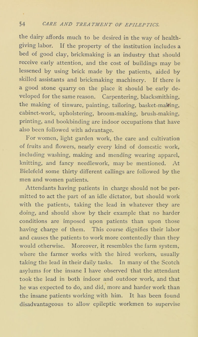 the dairy affords much to be desired in the way of health- giving labor. If the property of the institution includes a bed of good clay, brickmaking is an industry that should receive early attention, and the cost of buildings may be lessened by using brick made by the patients, aided by skilled assistants and brickmaking machinery. If there is a good stone quarry on the place it should be early de- veloped for the same reason. Carpentering, blacksmithing, the making of tinware, painting, tailoring, basket-making, cabinet-work, upholstering, broom-making, brush-making, printing, and bookbinding are indoor occupations that have also been followed with advantage. For women, light garden work, the care and cultivation of fruits and flowers, nearly every kind of domestic work, including washing, making and mending wearing apparel, knitting, and fancy needlework, may be mentioned. At Bielefeld some thirty different callings are followed by the men and women patients. Attendants having patients in charge should not be per- mitted to act the part of an idle dictator, but should work with the patients, taking the lead in whatever they are doing, and should show by their example that no harder conditions are imposed upon patients than upon those having charge of them. This course dignifies their labor and causes the patients to work more contentedly than they would otherwise. Moreover, it resembles the farm system, where the farmer works with the hired workers, usually taking the lead in their daily tasks. In many of the Scotch asylums for the insane I have observed that the attendant took the lead in both indoor and outdoor work, and that he was expected to do, and did, more and harder work than the insane patients working with him. It has been found disadvantageous to allow epileptic workmen to supervise