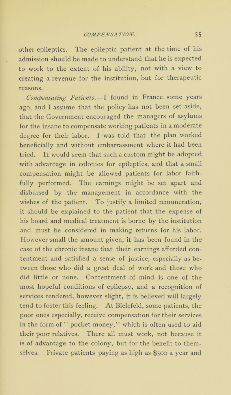 other epileptics. The epileptic patient at the time of his admission should be made to understand that he is expected to work to the extent of his ability, not with a view to creating a revenue for the institution, but for therapeutic reasons. Compensating Patients.—I found in France some years ago, and I assume that the policy has not been set aside, that the Government encouraged the managers of asylums for the insane to compensate working patients in a moderate degree for their labor. I was told that the plan worked beneficially and without embarrassment where it had been tried. It would seem that such a custom might be adopted with advantage in colonies for epileptics, and that a small compensation might be allowed patients for labor faith- fully performed. The earnings might be set apart and disbursed by the management in accordance with the wishes of the patient. To justify a limited remuneration, it should be explained to the patient that the expense of his board and medical treatment is borne by the institution and must be considered in making returns for his labor. However small the amount given, it has been found in the case of the chronic insane that their earnings afforded con- tentment and satisfied a sense of justice, especially as be- tween those who did a great deal of work and those who did little or none. Contentment of mind is one of the most hopeful conditions of epilepsy, and a recognition of services rendered, however slight, it is believed will largely tend to foster this feeling. At Bielefeld, some patients, the poor ones especially, receive compensation for their services in the form of “ pocket money,” which is often used to aid their poor relatives. There all must work, not because it is of advantage to the colony, but for the benefit to them- selves. Private patients paying as high as $500 a year and
