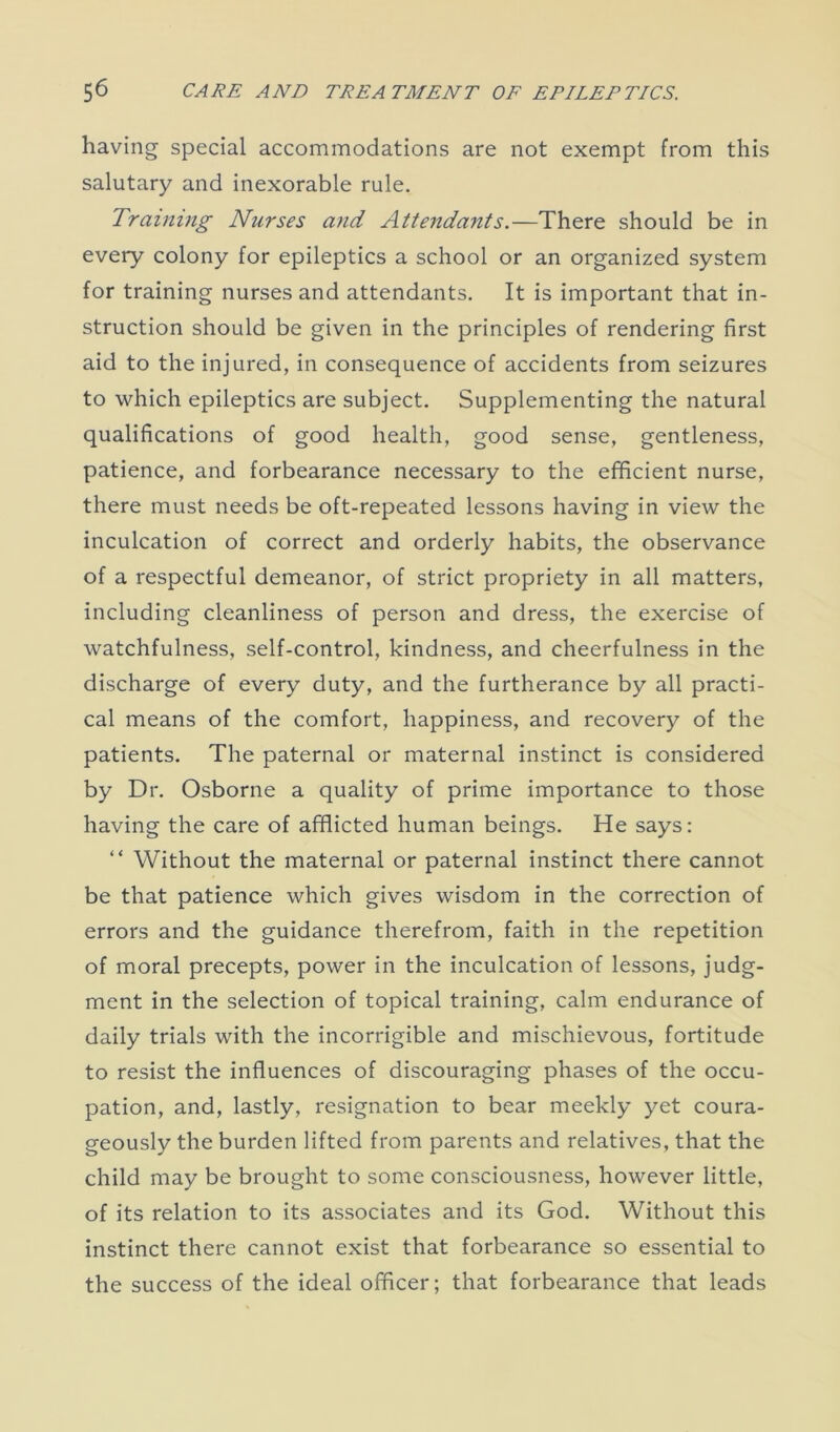 having special accommodations are not exempt from this salutary and inexorable rule. Training Nurses and Attendants.—There should be in every colony for epileptics a school or an organized system for training nurses and attendants. It is important that in- struction should be given in the principles of rendering first aid to the injured, in consequence of accidents from seizures to which epileptics are subject. Supplementing the natural qualifications of good health, good sense, gentleness, patience, and forbearance necessary to the efficient nurse, there must needs be oft-repeated lessons having in view the inculcation of correct and orderly habits, the observance of a respectful demeanor, of strict propriety in all matters, including cleanliness of person and dress, the exercise of watchfulness, self-control, kindness, and cheerfulness in the discharge of every duty, and the furtherance by all practi- cal means of the comfort, happiness, and recovery of the patients. The paternal or maternal instinct is considered by Dr. Osborne a quality of prime importance to those having the care of afflicted human beings. He says: “ Without the maternal or paternal instinct there cannot be that patience which gives wisdom in the correction of errors and the guidance therefrom, faith in the repetition of moral precepts, power in the inculcation of lessons, judg- ment in the selection of topical training, calm endurance of daily trials with the incorrigible and mischievous, fortitude to resist the influences of discouraging phases of the occu- pation, and, lastly, resignation to bear meekly yet coura- geously the burden lifted from parents and relatives, that the child may be brought to some consciousness, however little, of its relation to its associates and its God. Without this instinct there cannot exist that forbearance so essential to the success of the ideal officer; that forbearance that leads