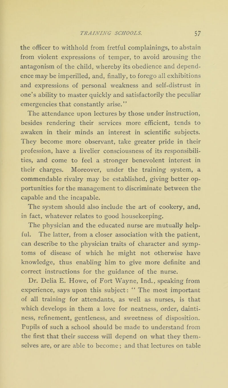 the officer to withhold from fretful complainings, to abstain from violent expressions of temper, to avoid arousing the antagonism of the child, whereby its obedience and depend- ence may be imperilled, and, finally, to forego all exhibitions and expressions of personal weakness and self-distrust in one’s ability to master quickly and satisfactorily the peculiar emergencies that constantly arise.” The attendance upon lectures by those under instruction, besides rendering their services more efficient, tends to awaken in their minds an interest in scientific subjects. They become more observant, take greater pride in their profession, have a livelier consciousness of its responsibili- ties, and come to feel a stronger benevolent interest in their charges. Moreover, under the training system, a commendable rivalry may be established, giving better op- portunities for the management to discriminate between the capable and the incapable. The system should also include the art of cookery, and, in fact, whatever relates to good housekeeping. The physician and the educated nurse are mutually help- ful. The latter, from a closer association with the patient, can describe to the physician traits of character and symp- toms of disease of which he might not otherwise have knowledge, thus enabling him to give more definite and correct instructions for the guidance of the nurse. Dr. Delia E. Howe, of Fort Wayne, Ind., speaking from experience, says upon this subject: “ The most important of all training for attendants, as well as nurses, is that which develops in them a love for neatness, order, dainti- ness, refinement, gentleness, and sweetness of disposition. Pupils of such a school should be made to understand from the first that their success will depend on what they them- selves are, or are able to become; and that lectures on table