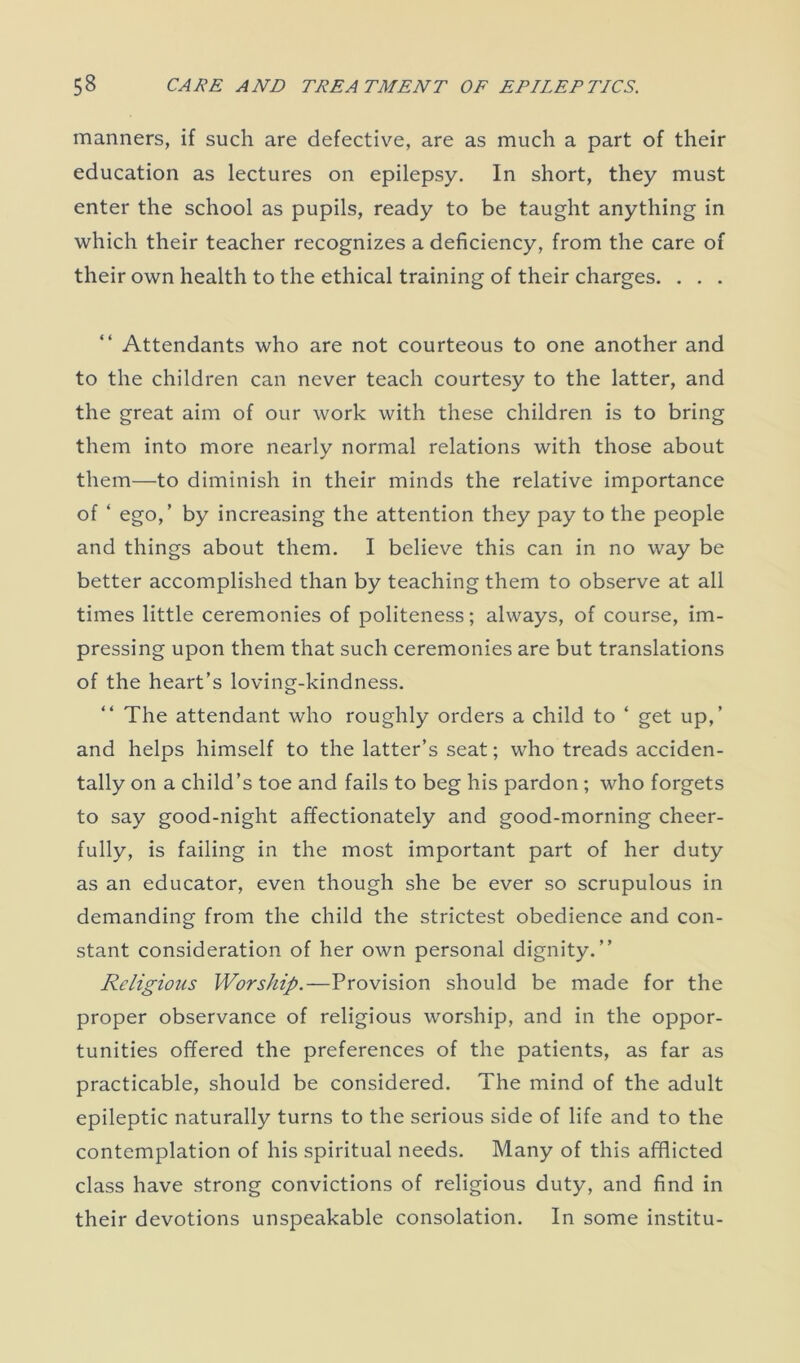 manners, if such are defective, are as much a part of their education as lectures on epilepsy. In short, they must enter the school as pupils, ready to be taught anything in which their teacher recognizes a deficiency, from the care of their own health to the ethical training of their charges. . . . Attendants who are not courteous to one another and to the children can never teach courtesy to the latter, and the great aim of our work with these children is to bring them into more nearly normal relations with those about them—to diminish in their minds the relative importance of ‘ ego,’ by increasing the attention they pay to the people and things about them. I believe this can in no way be better accomplished than by teaching them to observe at all times little ceremonies of politeness; always, of course, im- pressing upon them that such ceremonies are but translations of the heart’s loving-kindness. The attendant who roughly orders a child to ‘ get up,’ and helps himself to the latter’s seat; who treads acciden- tally on a child’s toe and fails to beg his pardon ; who forgets to say good-night affectionately and good-morning cheer- fully, is failing in the most important part of her duty as an educator, even though she be ever so scrupulous in demanding from the child the strictest obedience and con- stant consideration of her own personal dignity.” Religious Worship.—Provision should be made for the proper observance of religious worship, and in the oppor- tunities offered the preferences of the patients, as far as practicable, should be considered. The mind of the adult epileptic naturally turns to the serious side of life and to the contemplation of his spiritual needs. Many of this afflicted class have strong convictions of religious duty, and find in their devotions unspeakable consolation. In some institu-