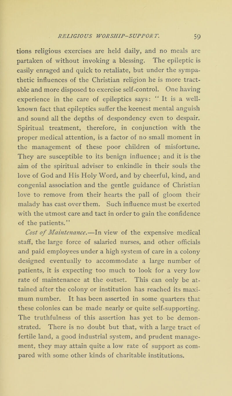 tions religious exercises are held daily, and no meals are partaken of without invoking a blessing. The epileptic is easily enraged and quick to retaliate, but under the sympa- thetic influences of the Christian religion he is more tract- able and more disposed to exercise self-control. One having experience in the care of epileptics says: “It is a well- known fact that epileptics suffer the keenest mental anguish and sound all the depths of despondency even to despair. Spiritual treatment, therefore, in conjunction with the proper medical attention, is a factor of no small moment in the management of these poor children of misfortune. They are susceptible to its benign influence; and it is the aim of the spiritual adviser to enkindle in their souls the love of God and His Holy Word, and by cheerful, kind, and congenial association and the gentle guidance of Christian love to remove from their hearts the pall of gloom their malady has cast over them. Such influence must be exerted with the utmost care and tact in order to gain the confidence of the patients.” Cost of Maintenance.—In view of the expensive medical staff, the large force of salaried nurses, and other officials and paid employees under a high system of care in a colony designed eventually to accommodate a large number of patients, it is expecting too much to look for a very low rate of maintenance at the outset. This can only be at- tained after the colony or institution has reached its maxi- mum number. It has been asserted in some quarters that these colonies can be made nearly or quite self-supporting. The truthfulness of this assertion has yet to be demon- strated. There is no doubt but that, with a large tract of fertile land, a good industrial system, and prudent manage- ment, they may attain quite a low rate of support as com- pared with some other kinds of charitable institutions.