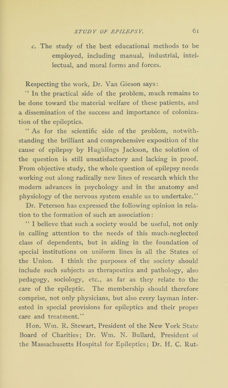 c. The study of the best educational methods to be employed, including manual, industrial, intel- lectual, and moral forms and forces. Respecting the work, Dr. Van Gieson says: “ In the practical side of the problem, much remains to be done toward the material welfare of these patients, and a dissemination of the success and importance of coloniza- tion of the epileptics. “ As for the scientific side of the problem, notwith- standing the brilliant and comprehensive exposition of the cause of epilepsy by Hughlings Jackson, the solution of the question is still unsatisfactory and lacking in proof. From objective study, the whole question of epilepsy needs working out along radically new lines of research which the modern advances in psychology and in the anatomy and physiology of the nervous system enable us to undertake.” Dr. Peterson has expressed the following opinion in rela- tion to the formation of such an association : “ I believe that such a society would be useful, not only in calling attention to the needs of this much-neglected class of dependents, but in aiding in the foundation of special institutions on uniform lines in all the States of the Union. I think the purposes of the society should include such subjects as therapeutics and pathology, also pedagogy, sociology, etc., as far as they relate to the care of the epileptic. The membership should therefore comprise, not only physicians, but also every layman inter- ested in special provisions for epileptics and their proper care and treatment.” Hon. Wm. R. Stewart, President of the New York State Board of Charities; Dr. Wm. N. Bullard, President of the Massachusetts Hospital for Epileptics; Dr. H. C. Rut-