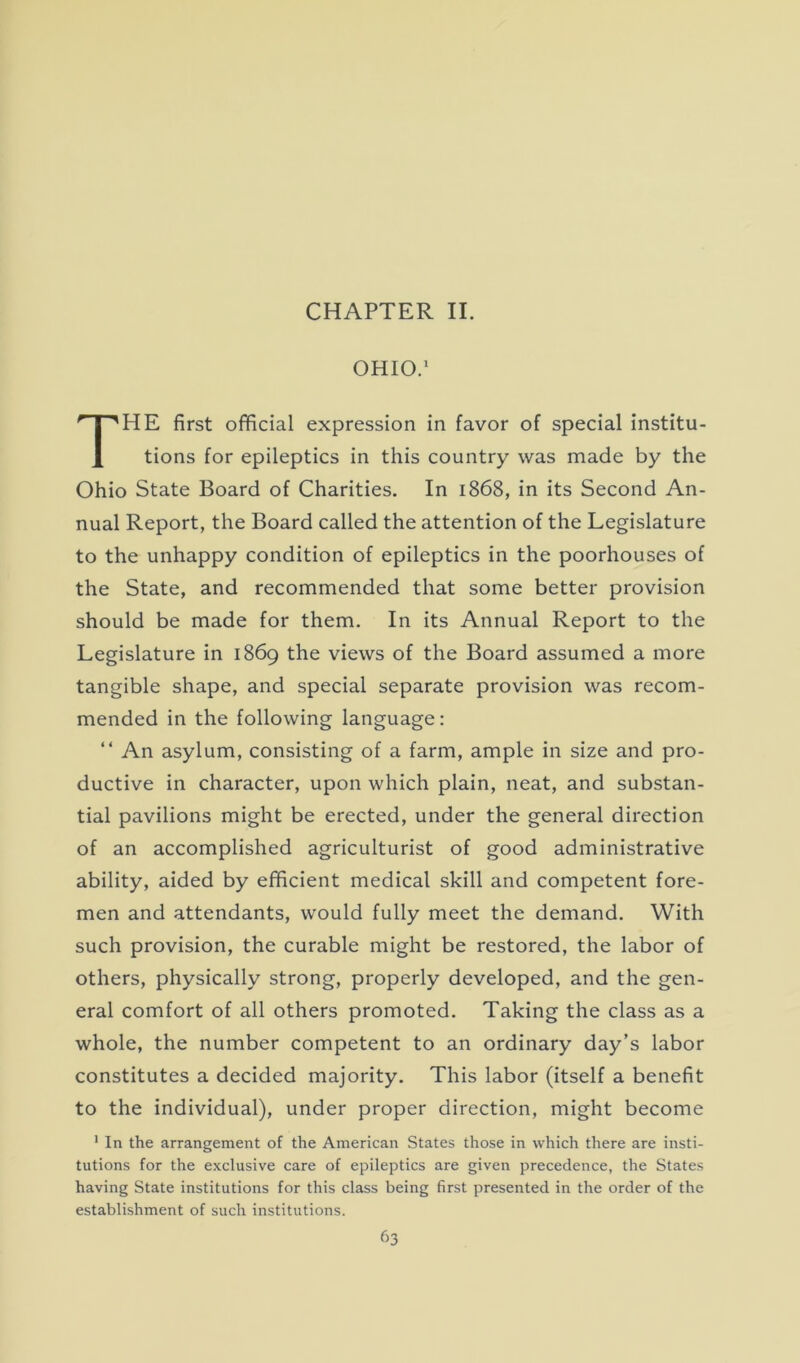 CHAPTER II. OHIO.1 THE first official expression in favor of special institu- tions for epileptics in this country was made by the Ohio State Board of Charities. In 1868, in its Second An- nual Report, the Board called the attention of the Legislature to the unhappy condition of epileptics in the poorhouses of the State, and recommended that some better provision should be made for them. In its Annual Report to the Legislature in 1869 the views of the Board assumed a more tangible shape, and special separate provision was recom- mended in the following language: “ An asylum, consisting of a farm, ample in size and pro- ductive in character, upon which plain, neat, and substan- tial pavilions might be erected, under the general direction of an accomplished agriculturist of good administrative ability, aided by efficient medical skill and competent fore- men and attendants, would fully meet the demand. With such provision, the curable might be restored, the labor of others, physically strong, properly developed, and the gen- eral comfort of all others promoted. Taking the class as a whole, the number competent to an ordinary day’s labor constitutes a decided majority. This labor (itself a benefit to the individual), under proper direction, might become 1 In the arrangement of the American States those in which there are insti- tutions for the exclusive care of epileptics are given precedence, the States having State institutions for this class being first presented in the order of the establishment of such institutions.