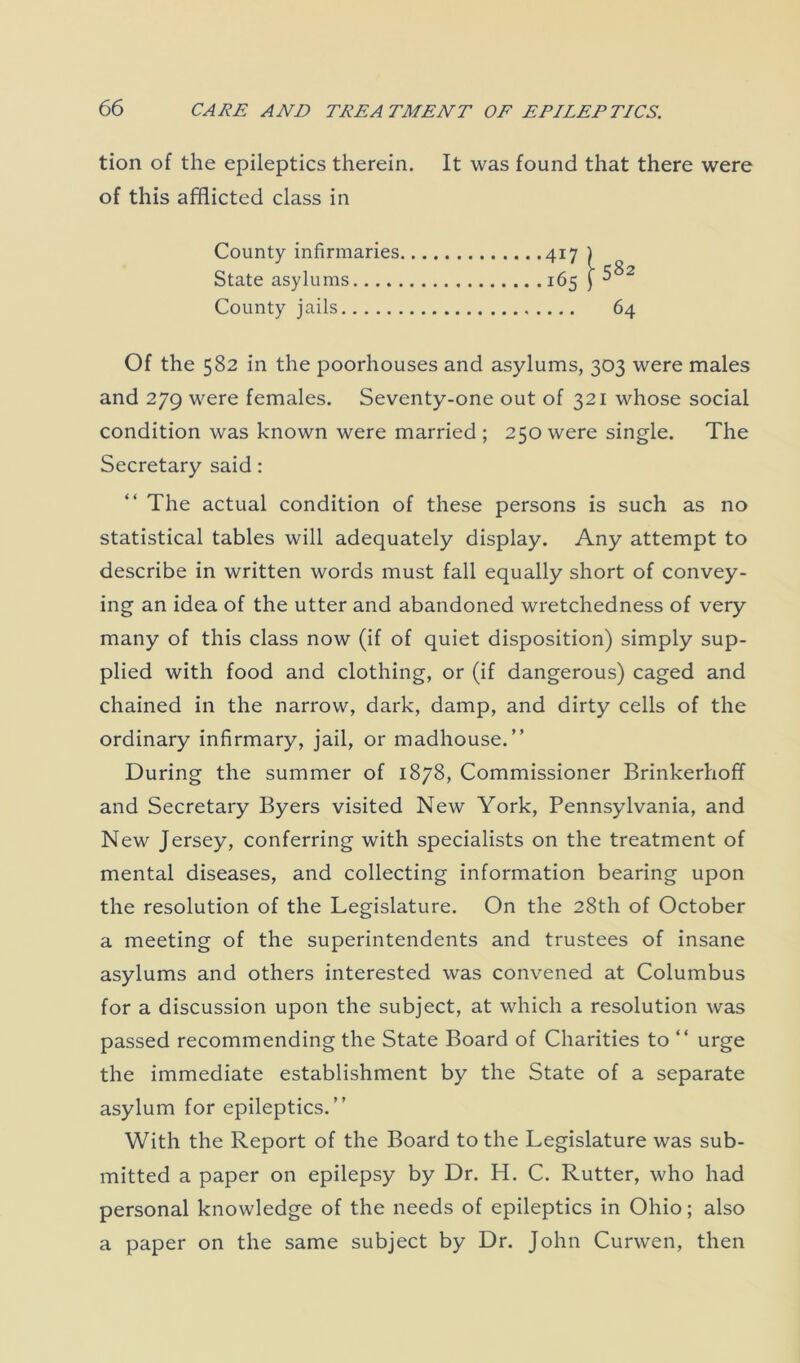 tion of the epileptics therein. It was found that there were of this afflicted class in County infirmaries State asylums County jails 4i7 165 2 64 Of the 582 in the poorhouses and asylums, 303 were males and 279 were females. Seventy-one out of 321 whose social condition was known were married ; 250 were single. The Secretary said: The actual condition of these persons is such as no statistical tables will adequately display. Any attempt to describe in written words must fall equally short of convey- ing an idea of the utter and abandoned wretchedness of very many of this class now (if of quiet disposition) simply sup- plied with food and clothing, or (if dangerous) caged and chained in the narrow, dark, damp, and dirty cells of the ordinary infirmary, jail, or madhouse.” During the summer of 1878, Commissioner Brinkerhoff and Secretary Byers visited New York, Pennsylvania, and New Jersey, conferring with specialists on the treatment of mental diseases, and collecting information bearing upon the resolution of the Legislature. On the 28th of October a meeting of the superintendents and trustees of insane asylums and others interested was convened at Columbus for a discussion upon the subject, at which a resolution was passed recommending the State Board of Charities to “ urge the immediate establishment by the State of a separate asylum for epileptics.” With the Report of the Board to the Legislature was sub- mitted a paper on epilepsy by Dr. H. C. Rutter, who had personal knowledge of the needs of epileptics in Ohio; also a paper on the same subject by Dr. John Curwen, then