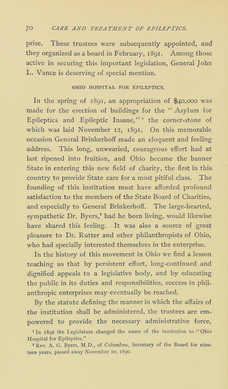 prise. These trustees were subsequently appointed, and they organized as a board in February, 1891. Among those active in securing this important legislation, General John L. Vance is deserving of special mention. OHIO HOSPITAL FOR EPILEPTICS. In the spring of 1891, an appropriation of $40,000 was made for the erection of buildings for the “ Asylum for Epileptics and Epileptic Insane,” 1 the corner-stone of which was laid November 12, 1891. On this memorable occasion General Brinkerhoff made an eloquent and feeling address. This long, unwearied, courageous effort had at last ripened into fruition, and Ohio became the banner State in entering this new field of charity, the first in this country to provide State care for a most pitiful class. .The founding of this institution must have afforded profound satisfaction to the members of the State Board of Charities, and especially to General Brinkerhoff. The large-hearted, sympathetic Dr. Byers,2 had he been living, would likewise have shared this feeling. It was also a source of great pleasure to Dr. Rutter and other philanthropists of Ohio, who had specially interested themselves in the enterprise. In the history of this movement in Ohio we find a lesson teaching us that by persistent effort, long-continued and dignified appeals to a legislative body, and by educating the public in its duties and responsibilities, success in phil- anthropic enterprises may eventually be reached. By the statute defining the manner in which the affairs of the institution shall be administered, the trustees are em- powered to provide the necessary administrative force, 1 In 1892 the Legislature changed the name of the institution to “Ohio Hospital for Epileptics.” 2 Rev. A. G. Byers, M.D., of Columbus, Secretary of the Board for nine- teen years, passed away November 10, 1890.