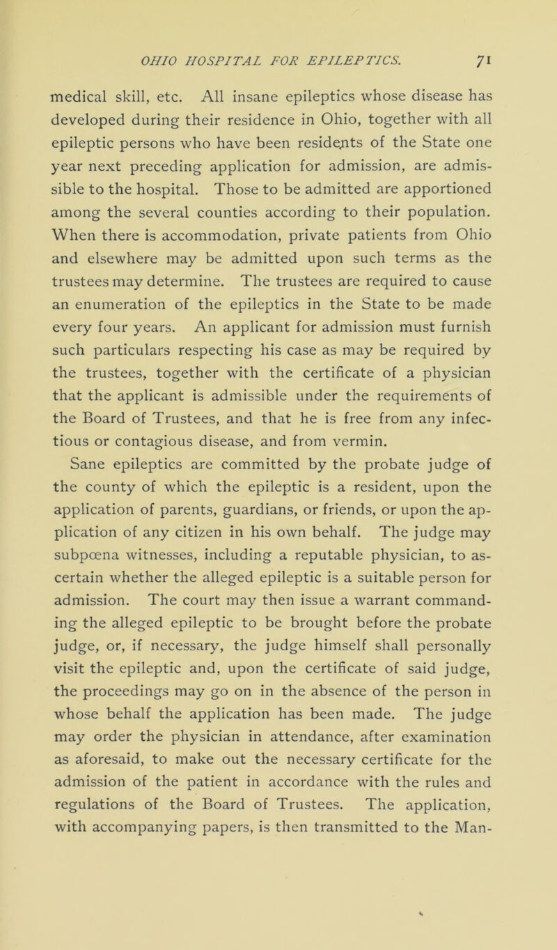 medical skill, etc. All insane epileptics whose disease has developed during their residence in Ohio, together with all epileptic persons who have been residents of the State one year next preceding application for admission, are admis- sible to the hospital. Those to be admitted are apportioned among the several counties according to their population. When there is accommodation, private patients from Ohio and elsewhere may be admitted upon such terms as the trustees may determine. The trustees are required to cause an enumeration of the epileptics in the State to be made every four years. An applicant for admission must furnish such particulars respecting his case as may be required by the trustees, together with the certificate of a physician that the applicant is admissible under the requirements of the Board of Trustees, and that he is free from any infec- tious or contagious disease, and from vermin. Sane epileptics are committed by the probate judge of the county of which the epileptic is a resident, upon the application of parents, guardians, or friends, or upon the ap- plication of any citizen in his own behalf. The judge may subpoena witnesses, including a reputable physician, to as- certain whether the alleged epileptic is a suitable person for admission. The court may then issue a warrant command- ing the alleged epileptic to be brought before the probate judge, or, if necessary, the judge himself shall personally visit the epileptic and, upon the certificate of said judge, the proceedings may go on in the absence of the person in whose behalf the application has been made. The judge may order the physician in attendance, after examination as aforesaid, to make out the necessary certificate for the admission of the patient in accordance with the rules and regulations of the Board of Trustees. The application, with accompanying papers, is then transmitted to the Man-
