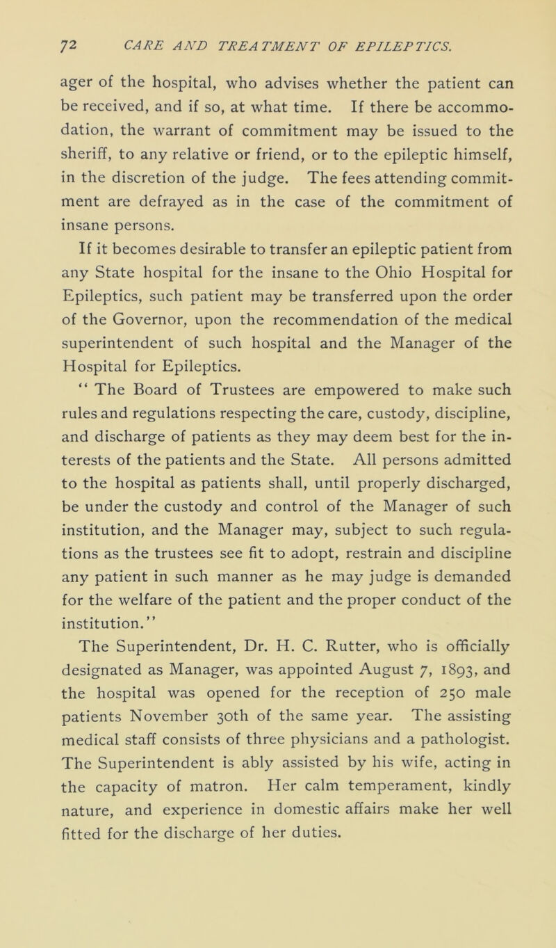 ager of the hospital, who advises whether the patient can be received, and if so, at what time. If there be accommo- dation, the warrant of commitment may be issued to the sheriff, to any relative or friend, or to the epileptic himself, in the discretion of the judge. The fees attending commit- ment are defrayed as in the case of the commitment of insane persons. If it becomes desirable to transfer an epileptic patient from any State hospital for the insane to the Ohio Hospital for Epileptics, such patient may be transferred upon the order of the Governor, upon the recommendation of the medical superintendent of such hospital and the Manager of the Hospital for Epileptics. “ The Board of Trustees are empowered to make such rules and regulations respecting the care, custody, discipline, and discharge of patients as they may deem best for the in- terests of the patients and the State. All persons admitted to the hospital as patients shall, until properly discharged, be under the custody and control of the Manager of such institution, and the Manager may, subject to such regula- tions as the trustees see fit to adopt, restrain and discipline any patient in such manner as he may judge is demanded for the welfare of the patient and the proper conduct of the institution. ” The Superintendent, Dr. H. C. Rutter, who is officially designated as Manager, was appointed August 7, 1893, and the hospital was opened for the reception of 250 male patients November 30th of the same year. The assisting medical staff consists of three physicians and a pathologist. The Superintendent is ably assisted by his wife, acting in the capacity of matron. Her calm temperament, kindly nature, and experience in domestic affairs make her well fitted for the discharge of her duties.